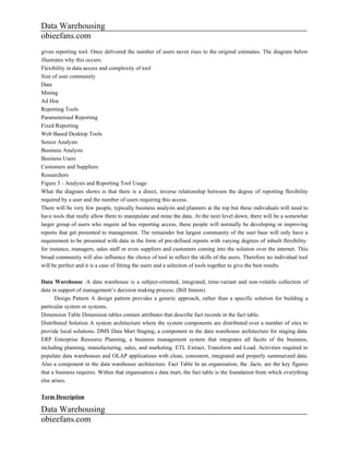 Data Warehousing
obieefans.com
given reporting tool. Once delivered the number of users never rises to the original estimates. The diagram below
illustrates why this occurs:
Flexibility in data access and complexity of tool
Size of user community
Data
Mining
Ad Hoc
Reporting Tools
Parameterised Reporting
Fixed Reporting
Web Based Desktop Tools
Senior Analysts
Business Analysts
Business Users
Customers and Suppliers
Researchers
Figure 5 - Analysis and Reporting Tool Usage
What the diagram shows is that there is a direct, inverse relationship between the degree of reporting flexibility
required by a user and the number of users requiring this access.
There will be very few people, typically business analysts and planners at the top but these individuals will need to
have tools that really allow them to manipulate and mine the data. At the next level down, there will be a somewhat
larger group of users who require ad hoc reporting access, these people will normally be developing or improving
reports that get presented to management. The remainder but largest community of the user base will only have a
requirement to be presented with data in the form of pre-defined reports with varying degrees of inbuilt flexibility:
for instance, managers, sales staff or even suppliers and customers coming into the solution over the internet. This
broad community will also influence the choice of tool to reflect the skills of the users. Therefore no individual tool
will be perfect and it is a case of fitting the users and a selection of tools together to give the best results.

Data Warehouse .A data warehouse is a subject-oriented, integrated, time-variant and non-volatile collection of
data in support of management’s decision making process. (Bill Inmon).
      Design Pattern A design pattern provides a generic approach, rather than a specific solution for building a
particular system or systems.
Dimension Table Dimension tables contain attributes that describe fact records in the fact table.
Distributed Solution A system architecture where the system components are distributed over a number of sites to
provide local solutions. DMS Data Mart Staging, a component in the data warehouse architecture for staging data.
ERP Enterprise Resource Planning, a business management system that integrates all facets of the business,
including planning, manufacturing, sales, and marketing. ETL Extract, Transform and Load. Activities required to
populate data warehouses and OLAP applications with clean, consistent, integrated and properly summarized data.
Also a component in the data warehouse architecture. Fact Table In an organisation, the .facts. are the key figures
that a business requires. Within that organisation.s data mart, the fact table is the foundation from which everything
else arises.

Term Description

Data Warehousing
obieefans.com
 