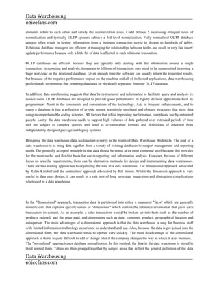 Data Warehousing
obieefans.com
elements relate to each other and satisfy the normalization rules. Codd defines 5 increasing stringent rules of
normalization and typically OLTP systems achieve a 3rd level normalization. Fully normalized OLTP database
designs often result in having information from a business transaction stored in dozens to hundreds of tables.
Relational database managers are efficient at managing the relationships between tables and result in very fast insert/
update performance because only a little bit of data is affected in each relational transaction.

OLTP databases are efficient because they are typically only dealing with the information around a single
transaction. In reporting and analysis, thousands to billions of transactions may need to be reassembled imposing a
huge workload on the relational database. Given enough time the software can usually return the requested results,
but because of the negative performance impact on the machine and all of its hosted applications, data warehousing
professionals recommend that reporting databases be physically separated from the OLTP database.

In addition, data warehousing suggests that data be restructured and reformatted to facilitate query and analysis by
novice users. OLTP databases are designed to provide good performance by rigidly defined applications built by
programmers fluent in the constraints and conventions of the technology. Add in frequent enhancements, and to
many a database is just a collection of cryptic names, seemingly unrelated and obscure structures that store data
using incomprehensible coding schemes. All factors that while improving performance, complicate use by untrained
people. Lastly, the data warehouse needs to support high volumes of data gathered over extended periods of time
and are subject to complex queries and need to accommodate formats and definitions of inherited from
independently designed package and legacy systems.

Designing the data warehouse data Architecture synergy is the realm of Data Warehouse Architects. The goal of a
data warehouse is to bring data together from a variety of existing databases to support management and reporting
needs. The generally accepted principle is that data should be stored at its most elemental level because this provides
for the most useful and flexible basis for use in reporting and information analysis. However, because of different
focus on specific requirements, there can be alternative methods for design and implementing data warehouses.
There are two leading approaches to organizing the data in a data warehouse. The dimensional approach advocated
by Ralph Kimball and the normalized approach advocated by Bill Inmon. Whilst the dimension approach is very
useful in data mart design, it can result in a rats nest of long term data integration and abstraction complications
when used in a data warehouse.




In the "dimensional" approach, transaction data is partitioned into either a measured "facts" which are generally
numeric data that captures specific values or "dimensions" which contain the reference information that gives each
transaction its context. As an example, a sales transaction would be broken up into facts such as the number of
products ordered, and the price paid, and dimensions such as date, customer, product, geographical location and
salesperson. The main advantages of a dimensional approach is that the data warehouse is easy for business staff
with limited information technology experience to understand and use. Also, because the data is pre-joined into the
dimensional form, the data warehouse tends to operate very quickly. The main disadvantage of the dimensional
approach is that it is quite difficult to add or change later if the company changes the way in which it does business.
The "normalized" approach uses database normalization. In this method, the data in the data warehouse is stored in
third normal form. Tables are then grouped together by subject areas that reflect the general definition of the data

Data Warehousing
obieefans.com
 