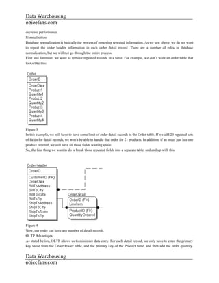Data Warehousing
obieefans.com
decrease performance.
Normalization
Database normalization is basically the process of removing repeated information. As we saw above, we do not want
to repeat the order header information in each order detail record. There are a number of rules in database
normalization, but we will not go through the entire process.
First and foremost, we want to remove repeated records in a table. For example, we don’t want an order table that
looks like this:




Figure 3
In this example, we will have to have some limit of order detail records in the Order table. If we add 20 repeated sets
of fields for detail records, we won’t be able to handle that order for 21 products. In addition, if an order just has one
product ordered, we still have all those fields wasting space.
So, the first thing we want to do is break those repeated fields into a separate table, and end up with this:




Figure 4
Now, our order can have any number of detail records.
OLTP Advantages
As stated before, OLTP allows us to minimize data entry. For each detail record, we only have to enter the primary
key value from the OrderHeader table, and the primary key of the Product table, and then add the order quantity.


Data Warehousing
obieefans.com
 