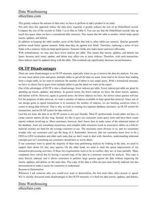 Data Warehousing
obieefans.com
This greatly reduces the amount of data entry we have to perform to add a product to an order.
Not only does this approach reduce the data entry required, it greatly reduces the size of an OrderDetail record.
Compare the size of the records in Table 3 as to that in Table 4. You can see that the OrderDetail records take up
much less space when we have a normalized table structure. This means that the table is smaller, which helps speed
inserts, updates, and deletes.
In addition to keeping the table smaller, most of the fields that link to other tables are numeric. Queries generally
perform much better against numeric fields than they do against text fields. Therefore, replacing a series of text
fields with a numeric field can help speed queries. Numeric fields also index faster and more efficiently.
With normalization, we may also have fewer indexes per table. This means that inserts, updates, and deletes run
faster, because each insert, update, and delete may affect one or more indexes. Therefore, with each transaction,
these indexes must be updated along with the table. This overhead can significantly decrease our performance.


OLTP Disadvantages
There are some disadvantages to an OLTP structure, especially when we go to retrieve the data for analysis. For one,
we now must utilize joins and query multiple tables to get all the data we want. Joins tend to be slower than reading
from a single table, so we want to minimize the number of tables in any single query. With a normalized structure,
we have no choice but to query from multiple tables to get the detail we want on the report.
One of the advantages of OLTP is also a disadvantage: fewer indexes per table. Fewer indexes per table are great for
speeding up inserts, updates, and deletes. In general terms, the fewer indexes we have, the faster inserts, updates,
and deletes will be. However, again in general terms, the fewer indexes we have, the slower select queries will run.
For the purposes of data retrieval, we want a number of indexes available to help speed that retrieval. Since one of
our design goals to speed transactions is to minimize the number of indexes, we are limiting ourselves when it
comes to doing data retrieval. That is why we look at creating two separate database structures: an OLTP system for
transactions, and an OLAP system for data retrieval.
Last but not least, the data in an OLTP system is not user friendly. Most IT professionals would rather not have to
create custom reports all day long. Instead, we like to give our customers some query tools and have them create
reports without involving us. Most customers, however, don’t know how to make sense of the relational nature of
the database. Joins are something mysterious, and complex table structures (such as associative tables on a bill-of-
material system) are hard for the average customer to use. The structures seem obvious to us, and we sometimes
wonder why our customers can’t get the hang of it. Remember, however, that our customers know how to do a
FIFO-to-LIFO revaluation and other such tasks that we don’t want to deal with; therefore, understanding relational
concepts just isn’t something our customers should have to worry about.
If our customers want to spend the majority of their time performing analysis by looking at the data, we need to
support their desire for fast, easy queries. On the other hand, we need to meet the speed requirements of our
transaction-processing activities. If these two requirements seem to be in conflict, they are, at least partially. Many
companies have solved this by having a second copy of the data in a structure reserved for analysis. This copy is
more heavily indexed, and it allows customers to perform large queries against the data without impacting the
inserts, updates, and deletes on the main data. This copy of the data is often not just more heavily indexed, but also
denormalized to make it easier for customers to understand.
Reasons to Denormalize
Whenever I ask someone why you would ever want to denormalize, the first (and often only) answer is: speed.
We’ve already discussed some disadvantages to the OLTP structure; it is built for data inserts, updates, and deletes,

Data Warehousing
obieefans.com
 