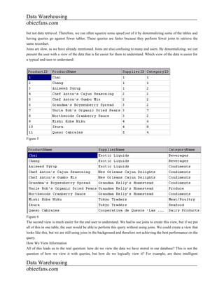 Data Warehousing
obieefans.com
but not data retrieval. Therefore, we can often squeeze some speed out of it by denormalizing some of the tables and
having queries go against fewer tables. These queries are faster because they perform fewer joins to retrieve the
same recordset.
Joins are slow, as we have already mentioned. Joins are also confusing to many end users. By denormalizing, we can
present the user with a view of the data that is far easier for them to understand. Which view of the data is easier for
a typical end-user to understand:




Figure 5




Figure 6
The second view is much easier for the end user to understand. We had to use joins to create this view, but if we put
all of this in one table, the user would be able to perform this query without using joins. We could create a view that
looks like this, but we are still using joins in the background and therefore not achieving the best performance on the
query.
How We View Information
All of this leads us to the real question: how do we view the data we have stored in our database? This is not the
question of how we view it with queries, but how do we logically view it? For example, are these intelligent

Data Warehousing
obieefans.com
 