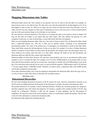 Data Warehousing
obieefans.com


Mapping Dimensions into Tables
Dimension tables answer the “why” portion of our question: how do we want to slice the data? For example, we
almost always want to view data by time. We often don’t care what the grand total for all data happens to be. If our
data happen to start on June 14, 1989, do we really care how much our sales have been since that date, or do we
really care how one year compares to other years? Comparing one year to a previous year is a form of trend analysis
and one of the most common things we do with data in a star schema.
We may also have a location dimension. This allows us to compare the sales in one region to those in another. We
may see that sales are weaker in one region than any other region. This may indicate the presence of a new
competitor in that area, or a lack of advertising, or some other factor that bears investigation.
When we start building dimension tables, there are a few rules to keep in mind. First, all dimension tables should
have a single-field primary key. This key is often just an identity column, consisting of an automatically
incrementing number. The value of the primary key is meaningless; our information is stored in the other fields.
These other fields contain the full descriptions of what we are after. For example, if we have a Product dimension
(which is common) we have fields in it that contain the description, the category name, the sub-category name, etc.
These fields do not contain codes that link us to other tables. Because the fields are the full descriptions, the
dimension tables are often fat; they contain many large fields.
Dimension tables are often short, however. We may have many products, but even so, the dimension table cannot
compare in size to a normal fact table. For example, even if we have 30,000 products in our product table, we may
track sales for these products each day for several years. Assuming we actually only sell 3,000 products in any given
day, if we track these sales each day for ten years, we end up with this equation: 3,000 products sold X 365 day/year
* 10 years equals almost 11,000,000 records! Therefore, in relative terms, a dimension table with 30,000 records
will be short compared to the fact table.
Given that a dimension table is fat, it may be tempting to denormalize the dimension table. Resist the urge to do so;
we will see why in a little while when we talk about the snowflake schema.
                obieefans.com
Dimensional Hierarchies
We have been building hierarchical structures in OLTP systems for years. However, hierarchical structures in an
OLAP system are different because the hierarchy for the dimension is actually all stored in the dimension table.
The product dimension, for example, contains individual products. Products are normally grouped into categories,
and these categories may well contain sub-categories. For instance, a product with a product number of X12JC may
actually be a refrigerator. Therefore, it falls into the category of major appliance, and the sub-category of
refrigerator. We may have more levels of sub-categories, where we would further classify this product. The key here
is that all of this information is stored in the dimension table.
Our dimension table might look something like this:




Data Warehousing
obieefans.com
 