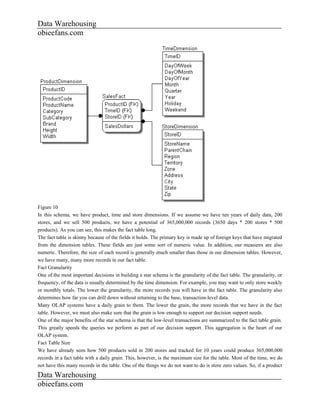 Data Warehousing
obieefans.com




Figure 10
In this schema, we have product, time and store dimensions. If we assume we have ten years of daily data, 200
stores, and we sell 500 products, we have a potential of 365,000,000 records (3650 days * 200 stores * 500
products). As you can see, this makes the fact table long.
The fact table is skinny because of the fields it holds. The primary key is made up of foreign keys that have migrated
from the dimension tables. These fields are just some sort of numeric value. In addition, our measures are also
numeric. Therefore, the size of each record is generally much smaller than those in our dimension tables. However,
we have many, many more records in our fact table.
Fact Granularity
One of the most important decisions in building a star schema is the granularity of the fact table. The granularity, or
frequency, of the data is usually determined by the time dimension. For example, you may want to only store weekly
or monthly totals. The lower the granularity, the more records you will have in the fact table. The granularity also
determines how far you can drill down without returning to the base, transaction-level data.
Many OLAP systems have a daily grain to them. The lower the grain, the more records that we have in the fact
table. However, we must also make sure that the grain is low enough to support our decision support needs.
One of the major benefits of the star schema is that the low-level transactions are summarized to the fact table grain.
This greatly speeds the queries we perform as part of our decision support. This aggregation is the heart of our
OLAP system.
Fact Table Size
We have already seen how 500 products sold in 200 stores and tracked for 10 years could produce 365,000,000
records in a fact table with a daily grain. This, however, is the maximum size for the table. Most of the time, we do
not have this many records in the table. One of the things we do not want to do is store zero values. So, if a product
Data Warehousing
obieefans.com
 