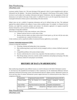 Data Warehousing
obieefans.com
(customer, product, finance, etc.). The main advantage of this approach is that it is quite straightforward to add new
information into the database -- the primary disadvantage of this approach is that because of the number of tables
involved, it can be rather slow to produce information and reports. Furthermore, since the segregation of facts and
dimensions is not explicit in this type of data model, it is difficult for users to join the required data elements into
meaningful information without a precise understanding of the data structure.

Subject areas are just a method of organizing information and can be defined along any lines. The traditional
approach has subjects defined as the subjects or nouns within a problem space. For example, in a financial services
business, you might have customers, products and contracts. An alternative approach is to organize around the
business transactions, such as customer enrollment, sales and trades.
Advantages of using data warehouse
There are many advantages to using a data warehouse, some of them are:
           •    Enhances end-user access to a wide variety of data.
           •  Business decision makers can obtain various kinds of trend reports e.g. the item with the most sales
              in a particular area / country for the last two years.
A data warehouse can be a significant enabler of commercial business applications, most notably

Customer relationship management (CRM).
Concerns in using data warehouses
           •    Extracting, cleaning and loading data is time consuming.
           •    Data warehousing project scope must be actively managed to deliver a release of defined content and
                value.
           •    Compatibility problems with systems already in place.
           •    Security could develop into a serious issue, especially if the data warehouse is web accessible.
           •    Data Storage design controversy warrants careful consideration and perhaps prototyping of the data
                warehouse solution for each project's environments.



                        HISTORY OF DATA WAREHOUSING

Data warehousing emerged for many different reasons as a result of advances in the field of information systems.
A vital discovery that propelled the development of data warehousing was the fundamental differences between
operational (transaction processing) systems and informational (decision support) systems. Operational systems are
run in real time where in contrast informational systems support decisions on a historical point-in-time. Below is a
comparison of the two.
                  Characteristic        Operational Systems (OLTP)            Informational Systems (OLAP)
                  Primary Purpose       Run the business on a current         Support managerial decision
                                        basis                                 making

                  Type of Data          Real time based on current data       Snapshots and predictions
                  Primary Users         Clerks,              salespersons,    Managers, analysts, customers
                                        administrators
Data Warehousing
obieefans.com
 