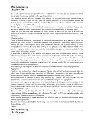 Data Warehousing
obieefans.com
did not sell at a particular store for a particular day, we would not store a zero value. We only store the records that
have a value. Therefore, our fact table is often sparsely populated.
Even though the fact table is sparsely populated, it still holds the vast majority of the records in our database and is
responsible for almost all of our disk space used. The lower our granularity, the larger the fact table. You can see
from the previous example that moving from a daily to weekly grain would reduce our potential number of records
to only slightly more than 52,000,000 records.
The data types for the fields in the fact table do help keep it as small as possible. In most fact tables, all of the fields
are numeric, which can require less storage space than the long descriptions we find in the dimension tables.
Finally, be aware that each added dimension can greatly increase the size of our fact table. If we added one
dimension to the previous example that included 20 possible values, our potential number of records would reach
7.3 billion.
Changing Attributes
One of the greatest challenges in a star schema is the problem of changing attributes. As an example, we will use the
simplified star schema in Figure 10. In the StoreDimension table, we have each store being in a particular region,
territory, and zone. Some companies realign their sales regions, territories, and zones occasionally to reflect
changing business conditions. However, if we simply go in and update the table, and then try to look at historical
sales for a region, the numbers will not be accurate. By simply updating the region for a store, our total sales for that
region will not be historically accurate.
In some cases, we do not care. In fact, we want to see what the sales would have been had this store been in that
other region in prior years. More often, however, we do not want to change the historical data. In this case, we may
need to create a new record for the store. This new record contains the new region, but leaves the old store record,
and therefore the old regional sales data, intact. This approach, however, prevents us from comparing this stores
current sales to its historical sales unless we keep track of it’s previous StoreID. This can require an extra field
called PreviousStoreID or something similar.
There are no right and wrong answers. Each case will require a different solution to handle changing attributes.
Aggregations
Finally, we need to discuss how to handle aggregations. The data in the fact table is already aggregated to the fact
table’s grain. However, we often want to aggregate to a higher level. For example, we may want to sum sales to a
monthly or quarterly number. In addition, we may be looking for total just for a product or a category.
These numbers must be calculated on the fly using a standard SQL statement. This calculation takes time, and
therefore some people will want to decrease the time required to retrieve higher-level aggregations.
Some people store higher-level aggregations in the database by pre-calculating them and storing them in the
database. This requires that the lowest-level records have special values put in them. For example, a TimeDimension
record that actually holds weekly totals might have a 9 in the DayOfWeek field to indicate that this particular record
holds the total for the week.
This approach has been used in the past, but better alternatives exist. These alternatives usually consist of building a
cube structure to hold pre-calculated values. We will examine Microsoft’s OLAP Services, a tool designed to build
cube structures to speed our access to warehouse data.
Slowly changing dimensions are used to describe the date effectivity of the data. It describe the dimensions whose
attribute value vary over time.
This term is commonly used in the Data Warehousing world. However, the problem exists in the OLTP, relational
data modeling as well.
Example:

Data Warehousing
obieefans.com
 