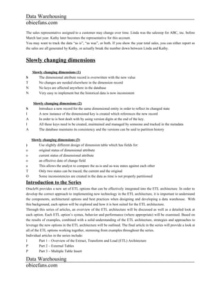 Data Warehousing
obieefans.com
The sales representative assigned to a customer may change over time. Linda was the salesrep for ABC, inc. before
March last year. Kathy later becomes the representative for this account.
You may want to track the data “as is”, “as was”, or both. If you show the year total sales, you can either report as
the sales are all generated by Kathy, or actually break the number down between Linda and Kathy.


Slowly changing dimensions
    Slowly changing dimensions (1)
S       The dimensional attribute record is overwritten with the new value
T       No changes are needed elsewhere in the dimension record
N       No keys are affected anywhere in the database
N       Very easy to implement but the historical data is now inconsistent

     Slowly changing dimensions (2)
S       Introduce a new record for the same dimensional entity in order to reflect its changed state
I       A new instance of the dimensional key is created which references the new record
A       In order to is best dealt with by using version digits at the end of the key.
I       All these keys need to be created, maintained and managed by someone and tracked in the metadata
A       The database maintains its consistency and the versions can be said to partition history

  Slowly changing dimensions (3)
)     Use slightly different design of dimension table which has fields for:
o     original status of dimensional attribute
o     current status of dimensional attribute
o     an effective date of change field
a     This allows the analyst to compare the as-is and as-was states against each other
T     Only two states can be traced, the current and the original
O     Some inconsistencies are created in the data as time is not properly partitioned
Introduction to the Series
Oracle9i provides a new set of ETL options that can be effectively integrated into the ETL architecture. In order to
develop the correct approach to implementing new technology in the ETL architecture, it is important to understand
the components, architectural options and best practices when designing and developing a data warehouse. With
this background, each option will be explored and how it is best suited for the ETL architecture.
Through this series of articles, an overview of the ETL architecture will be discussed as well as a detailed look at
each option. Each ETL option’s syntax, behavior and performance (where appropriate) will be examined. Based on
the results of examples, combined with a solid understanding of the ETL architecture, strategies and approaches to
leverage the new options in the ETL architecture will be outlined. The final article in the series will provide a look at
all of the ETL options working together, stemming from examples throughout the series.
Individual articles in the series include:
I         Part 1 – Overview of the Extract, Transform and Load (ETL) Architecture
P         Part 2 – External Tables
P         Part 3 – Multiple Table Insert

Data Warehousing
obieefans.com
 
