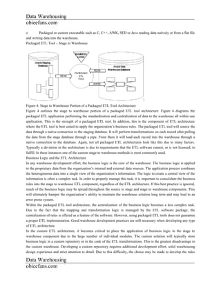 Data Warehousing
obieefans.com
o        Packaged or custom executable such as C, C++, AWK, SED or Java reading data natively or from a flat file
and writing data into the warehouse.
Packaged ETL Tool – Stage to Warehouse




Figure 4: Stage to Warehouse Portion of a Packaged ETL Tool Architecture
Figure 4 outlines the stage to warehouse portion of a packaged ETL tool architecture. Figure 4 diagrams the
packaged ETL application performing the standardization and centralization of data to the warehouse all within one
application. This is the strength of a packaged ETL tool. In addition, this is the component of ETL architecture
where the ETL tool is best suited to apply the organization’s business rules. The packaged ETL tool will source the
data through a native connection to the staging database. It will perform transformations on each record after pulling
the data from the stage database through a pipe. From there it will load each record into the warehouse through a
native connection to the database. Again, not all packaged ETL architectures look like this due to many factors.
Typically a deviation in the architecture is due to requirements that the ETL software cannot, or is not licensed, to
fulfill. In these instances one of the custom stage to warehouse methods is most commonly used.
Business Logic and the ETL Architecture
In any warehouse development effort, the business logic is the core of the warehouse. The business logic is applied
to the proprietary data from the organization’s internal and external data sources. The application process combines
the heterogeneous data into a single view of the organization’s information. The logic to create a central view of the
information is often a complex task. In order to properly manage this task, it is important to consolidate the business
rules into the stage to warehouse ETL component, regardless of the ETL architecture. If this best practice is ignored,
much of the business logic may be spread throughout the source to stage and stage to warehouse components. This
will ultimately hamper the organization’s ability to maintain the warehouse solution long term and may lead to an
error prone system.
Within the packaged ETL tool architecture, the centralization of the business logic becomes a less complex task.
Due to the fact that the mapping and transformation logic is managed by the ETL software package, the
centralization of rules is offered as a feature of the software. However, using packaged ETL tools does not guarantee
a proper ETL implementation. Good warehouse development practices are still necessary when developing any type
of ETL architecture.
In the custom ETL architecture, it becomes critical to place the application of business logic in the stage to
warehouse component due to the large number of individual modules. The custom solution will typically store
business logic in a custom repository or in the code of the ETL transformations. This is the greatest disadvantage to
the custom warehouse. Developing a custom repository requires additional development effort, solid warehousing
design experience and strict attention to detail. Due to this difficulty, the choice may be made to develop the rules

Data Warehousing
obieefans.com
 