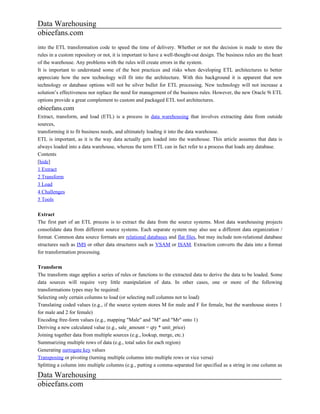 Data Warehousing
obieefans.com
into the ETL transformation code to speed the time of delivery. Whether or not the decision is made to store the
rules in a custom repository or not, it is important to have a well-thought-out design. The business rules are the heart
of the warehouse. Any problems with the rules will create errors in the system.
It is important to understand some of the best practices and risks when developing ETL architectures to better
appreciate how the new technology will fit into the architecture. With this background it is apparent that new
technology or database options will not be silver bullet for ETL processing. New technology will not increase a
solution’s effectiveness nor replace the need for management of the business rules. However, the new Oracle 9i ETL
options provide a great complement to custom and packaged ETL tool architectures.
obieefans.com
Extract, transform, and load (ETL) is a process in data warehousing that involves extracting data from outside
sources,
transforming it to fit business needs, and ultimately loading it into the data warehouse.
ETL is important, as it is the way data actually gets loaded into the warehouse. This article assumes that data is
always loaded into a data warehouse, whereas the term ETL can in fact refer to a process that loads any database.
Contents
[hide]
1 Extract
2 Transform
3 Load
4 Challenges
5 Tools

Extract
The first part of an ETL process is to extract the data from the source systems. Most data warehousing projects
consolidate data from different source systems. Each separate system may also use a different data organization /
format. Common data source formats are relational databases and flat files, but may include non-relational database
structures such as IMS or other data structures such as VSAM or ISAM. Extraction converts the data into a format
for transformation processing.

Transform
The transform stage applies a series of rules or functions to the extracted data to derive the data to be loaded. Some
data sources will require very little manipulation of data. In other cases, one or more of the following
transformations types may be required:
Selecting only certain columns to load (or selecting null columns not to load)
Translating coded values (e.g., if the source system stores M for male and F for female, but the warehouse stores 1
for male and 2 for female)
Encoding free-form values (e.g., mapping "Male" and "M" and "Mr" onto 1)
Deriving a new calculated value (e.g., sale_amount = qty * unit_price)
Joining together data from multiple sources (e.g., lookup, merge, etc.)
Summarizing multiple rows of data (e.g., total sales for each region)
Generating surrogate key values
Transposing or pivoting (turning multiple columns into multiple rows or vice versa)
Splitting a column into multiple columns (e.g., putting a comma-separated list specified as a string in one column as

Data Warehousing
obieefans.com
 