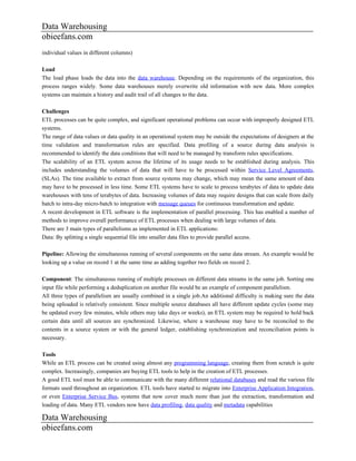 Data Warehousing
obieefans.com
individual values in different columns)

Load
The load phase loads the data into the data warehouse. Depending on the requirements of the organization, this
process ranges widely. Some data warehouses merely overwrite old information with new data. More complex
systems can maintain a history and audit trail of all changes to the data.

Challenges
ETL processes can be quite complex, and significant operational problems can occur with improperly designed ETL
systems.
The range of data values or data quality in an operational system may be outside the expectations of designers at the
time validation and transformation rules are specified. Data profiling of a source during data analysis is
recommended to identify the data conditions that will need to be managed by transform rules specifications.
The scalability of an ETL system across the lifetime of its usage needs to be established during analysis. This
includes understanding the volumes of data that will have to be processed within Service Level Agreements,
(SLAs). The time available to extract from source systems may change, which may mean the same amount of data
may have to be processed in less time. Some ETL systems have to scale to process terabytes of data to update data
warehouses with tens of terabytes of data. Increasing volumes of data may require designs that can scale from daily
batch to intra-day micro-batch to integration with message queues for continuous transformation and update.
A recent development in ETL software is the implementation of parallel processing. This has enabled a number of
methods to improve overall performance of ETL processes when dealing with large volumes of data.
There are 3 main types of parallelisms as implemented in ETL applications:
Data: By splitting a single sequential file into smaller data files to provide parallel access.

Pipeline: Allowing the simultaneous running of several components on the same data stream. An example would be
looking up a value on record 1 at the same time as adding together two fields on record 2.

Component: The simultaneous running of multiple processes on different data streams in the same job. Sorting one
input file while performing a deduplication on another file would be an example of component parallelism.
All three types of parallelism are usually combined in a single job.An additional difficulty is making sure the data
being uploaded is relatively consistent. Since multiple source databases all have different update cycles (some may
be updated every few minutes, while others may take days or weeks), an ETL system may be required to hold back
certain data until all sources are synchronized. Likewise, where a warehouse may have to be reconciled to the
contents in a source system or with the general ledger, establishing synchronization and reconciliation points is
necessary.

Tools
While an ETL process can be created using almost any programming language, creating them from scratch is quite
complex. Increasingly, companies are buying ETL tools to help in the creation of ETL processes.
A good ETL tool must be able to communicate with the many different relational databases and read the various file
formats used throughout an organization. ETL tools have started to migrate into Enterprise Application Integration,
or even Enterprise Service Bus, systems that now cover much more than just the extraction, transformation and
loading of data. Many ETL vendors now have data profiling, data quality and metadata capabilities

Data Warehousing
obieefans.com
 