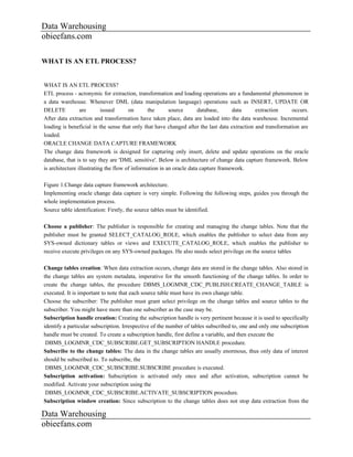 Data Warehousing
obieefans.com

WHAT IS AN ETL PROCESS?


WHAT IS AN ETL PROCESS?
ETL process - acronymic for extraction, transformation and loading operations are a fundamental phenomenon in
a data warehouse. Whenever DML (data manipulation language) operations such as INSERT, UPDATE OR
DELETE           are       issued      on      the       source       database,     data      extraction     occurs.
After data extraction and transformation have taken place, data are loaded into the data warehouse. Incremental
loading is beneficial in the sense that only that have changed after the last data extraction and transformation are
loaded.
ORACLE CHANGE DATA CAPTURE FRAMEWORK
The change data framework is designed for capturing only insert, delete and update operations on the oracle
database, that is to say they are 'DML sensitive'. Below is architecture of change data capture framework. Below
is architecture illustrating the flow of information in an oracle data capture framework.

Figure 1.Change data capture framework architecture.
Implementing oracle change data capture is very simple. Following the following steps, guides you through the
whole implementation process.
Source table identification: Firstly, the source tables must be identified.

Choose a publisher: The publisher is responsible for creating and managing the change tables. Note that the
publisher must be granted SELECT_CATALOG_ROLE, which enables the publisher to select data from any
SYS-owned dictionary tables or views and EXECUTE_CATALOG_ROLE, which enables the publisher to
receive execute privileges on any SYS-owned packages. He also needs select privilege on the source tables

Change tables creation: When data extraction occurs, change data are stored in the change tables. Also stored in
the change tables are system metadata, imperative for the smooth functioning of the change tables. In order to
create the change tables, the procedure DBMS_LOGMNR_CDC_PUBLISH.CREATE_CHANGE_TABLE is
executed. It is important to note that each source table must have its own change table.
Choose the subscriber: The publisher must grant select privilege on the change tables and source tables to the
subscriber. You might have more than one subscriber as the case may be.
Subscription handle creation: Creating the subscription handle is very pertinent because it is used to specifically
identify a particular subscription. Irrespective of the number of tables subscribed to, one and only one subscription
handle must be created. To create a subscription handle, first define a variable, and then execute the
 DBMS_LOGMNR_CDC_SUBSCRIBE.GET_SUBSCRIPTION HANDLE procedure.
Subscribe to the change tables: The data in the change tables are usually enormous, thus only data of interest
should be subscribed to. To subscribe, the
 DBMS_LOGMNR_CDC_SUBSCRIBE.SUBSCRIBE procedure is executed.
Subscription activation: Subscription is activated only once and after activation, subscription cannot be
modified. Activate your subscription using the
 DBMS_LOGMNR_CDC_SUBSCRIBE.ACTIVATE_SUBSCRIPTION procedure.
Subscription window creation: Since subscription to the change tables does not stop data extraction from the

Data Warehousing
obieefans.com
 
