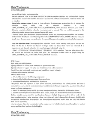 Data Warehousing
obieefans.com
source table, a window is set up using the
 DBMS_LOGMNR_CDC_SUBSCRIBE.EXTEND_WINDOW procedure. However, it is to be noted that changes
effected on the source system after this procedure is executed will not be available until the window is flushed and
re-extended.
Subscription views creation: In order to view and query the change data, a subscriber view is prepared for
individual        source       tables        that       the       subscriber        subscribes       to        using
DBMS_LOGMNR_CDC_SUBSCRIBE.PREPARE_SUBSCRIBER_VIEW procedure. However, you need to
define the variable in which the subscriber view name would be returned. Also, you would be prompted for the
subscription handle, source schema name and source table name.
Query the change tables: Resident in the subscriber view are not only the change data needed but also metadata,
fundamental to the efficient use of the change data such as OPERATION$, CSCN$, USERNAME$ etc. Since you
already know the view name, you can describe the view and then query it using the conventional select statement.

Drop the subscriber view: The dropping of the subscriber view is carried out only when you are sure you are
done with the data in the view and they are no longer needed (i.e. they've been viewed and extracted). It is
imperative to note that each subscriber view must be dropped individually using the
 DBMS_LOGMNR_CDC_SUBSCRIBE.DROP_SUBSCRIBE_VIEW procedure. Purge the subscription view:
To facilitate the extraction of change data again, the subscription window must be purged using the
DBMS_LOGMNR_CDC_SUBSCRIBE.PURGE_WINDOW procedure.



ETL Process
Here is the typical ETL Process:
Specify metadata for sources, such as tables in an operational system
Specify metadata for targets—the tables and other data stores in a data warehouse
Specify how data is extracted, transformed, and loaded from sources to targets
Schedule and execute the processes
Monitor the execution
A ETL tool thus involves the following components:
A design tool for building the mapping and the process flows
A monitor tool for executing and monitoring the process
The process flows are sequences of steps for the extraction, transformation, and loading of data. The data is
extracted from sources (inputs to an operation) and loaded into a set of targets (outputs of an operation) that make up
a data warehouse or a data mart.
A good ETL design tool should provide the change management features that satisfies the following criteria:
A metadata respository that stores the metdata about sources, targets, and the transformations that connect them.
Enforce metadata source control for team-based development : Multiple designers should be able to work with the
same metadata repository at the same time without overwriting each other’s changes. Each developer should be able
to check out metadata from the respository into their project or workspace, modify them, and check the changes
back into the respository.
After a metadata object has been checked out by one person, it is locked so that it cannot be updated by another
person until the object has been checked back in.



Data Warehousing
obieefans.com
 