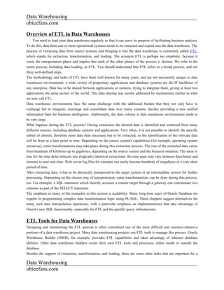 Data Warehousing
obieefans.com

Overview of ETL in Data Warehouses
     You need to load your data warehouse regularly so that it can serve its purpose of facilitating business analysis.
To do this, data from one or more operational systems needs to be extracted and copied into the data warehouse. The
process of extracting data from source systems and bringing it into the data warehouse is commonly called ETL,
which stands for extraction, transformation, and loading. The acronym ETL is perhaps too simplistic, because it
omits the transportation phase and implies that each of the other phases of the process is distinct. We refer to the
entire process, including data loading, as ETL. You should understand that ETL refers to a broad process, and not
three well-defined steps.
The methodology and tasks of ETL have been well known for many years, and are not necessarily unique to data
warehouse environments: a wide variety of proprietary applications and database systems are the IT backbone of
any enterprise. Data has to be shared between applications or systems, trying to integrate them, giving at least two
applications the same picture of the world. This data sharing was mostly addressed by mechanisms similar to what
we now call ETL.
Data warehouse environments face the same challenge with the additional burden that they not only have to
exchange but to integrate, rearrange and consolidate data over many systems, thereby providing a new unified
information base for business intelligence. Additionally, the data volume in data warehouse environments tends to
be very large.
What happens during the ETL process? During extraction, the desired data is identified and extracted from many
different sources, including database systems and applications. Very often, it is not possible to identify the specific
subset of interest, therefore more data than necessary has to be extracted, so the identification of the relevant data
will be done at a later point in time. Depending on the source system's capabilities (for example, operating system
resources), some transformations may take place during this extraction process. The size of the extracted data varies
from hundreds of kilobytes up to gigabytes, depending on the source system and the business situation. The same is
true for the time delta between two (logically) identical extractions: the time span may vary between days/hours and
minutes to near real-time. Web server log files for example can easily become hundreds of megabytes in a very short
period of time.
After extracting data, it has to be physically transported to the target system or an intermediate system for further
processing. Depending on the chosen way of transportation, some transformations can be done during this process,
too. For example, a SQL statement which directly accesses a remote target through a gateway can concatenate two
columns as part of the SELECT statement.
The emphasis in many of the examples in this section is scalability. Many long-time users of Oracle Database are
experts in programming complex data transformation logic using PL/SQL. These chapters suggest alternatives for
many such data manipulation operations, with a particular emphasis on implementations that take advantage of
Oracle's new SQL functionality, especially for ETL and the parallel query infrastructure.


ETL Tools for Data Warehouses
Designing and maintaining the ETL process is often considered one of the most difficult and resource-intensive
portions of a data warehouse project. Many data warehousing projects use ETL tools to manage this process. Oracle
Warehouse Builder (OWB), for example, provides ETL capabilities and takes advantage of inherent database
abilities. Other data warehouse builders create their own ETL tools and processes, either inside or outside the
database.
Besides the support of extraction, transformation, and loading, there are some other tasks that are important for a

Data Warehousing
obieefans.com
 