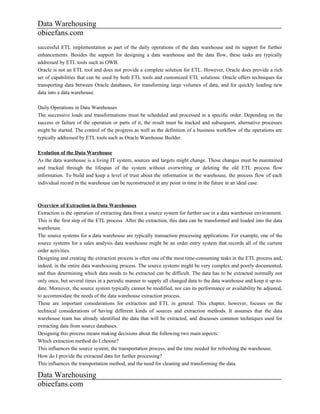 Data Warehousing
obieefans.com
successful ETL implementation as part of the daily operations of the data warehouse and its support for further
enhancements. Besides the support for designing a data warehouse and the data flow, these tasks are typically
addressed by ETL tools such as OWB.
Oracle is not an ETL tool and does not provide a complete solution for ETL. However, Oracle does provide a rich
set of capabilities that can be used by both ETL tools and customized ETL solutions. Oracle offers techniques for
transporting data between Oracle databases, for transforming large volumes of data, and for quickly loading new
data into a data warehouse.

Daily Operations in Data Warehouses
The successive loads and transformations must be scheduled and processed in a specific order. Depending on the
success or failure of the operation or parts of it, the result must be tracked and subsequent, alternative processes
might be started. The control of the progress as well as the definition of a business workflow of the operations are
typically addressed by ETL tools such as Oracle Warehouse Builder.

Evolution of the Data Warehouse
As the data warehouse is a living IT system, sources and targets might change. Those changes must be maintained
and tracked through the lifespan of the system without overwriting or deleting the old ETL process flow
information. To build and keep a level of trust about the information in the warehouse, the process flow of each
individual record in the warehouse can be reconstructed at any point in time in the future in an ideal case.



Overview of Extraction in Data Warehouses
Extraction is the operation of extracting data from a source system for further use in a data warehouse environment.
This is the first step of the ETL process. After the extraction, this data can be transformed and loaded into the data
warehouse.
The source systems for a data warehouse are typically transaction processing applications. For example, one of the
source systems for a sales analysis data warehouse might be an order entry system that records all of the current
order activities.
Designing and creating the extraction process is often one of the most time-consuming tasks in the ETL process and,
indeed, in the entire data warehousing process. The source systems might be very complex and poorly documented,
and thus determining which data needs to be extracted can be difficult. The data has to be extracted normally not
only once, but several times in a periodic manner to supply all changed data to the data warehouse and keep it up-to-
date. Moreover, the source system typically cannot be modified, nor can its performance or availability be adjusted,
to accommodate the needs of the data warehouse extraction process.
These are important considerations for extraction and ETL in general. This chapter, however, focuses on the
technical considerations of having different kinds of sources and extraction methods. It assumes that the data
warehouse team has already identified the data that will be extracted, and discusses common techniques used for
extracting data from source databases.
Designing this process means making decisions about the following two main aspects:
Which extraction method do I choose?
This influences the source system, the transportation process, and the time needed for refreshing the warehouse.
How do I provide the extracted data for further processing?
This influences the transportation method, and the need for cleaning and transforming the data.

Data Warehousing
obieefans.com
 