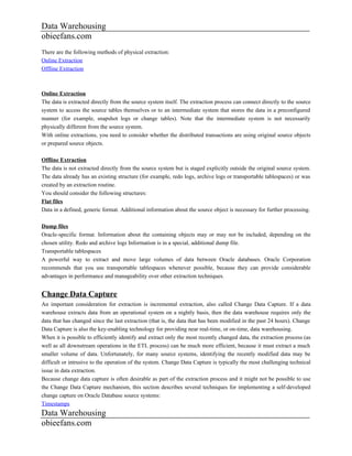 Data Warehousing
obieefans.com
There are the following methods of physical extraction:
Online Extraction
Offline Extraction



Online Extraction
The data is extracted directly from the source system itself. The extraction process can connect directly to the source
system to access the source tables themselves or to an intermediate system that stores the data in a preconfigured
manner (for example, snapshot logs or change tables). Note that the intermediate system is not necessarily
physically different from the source system.
With online extractions, you need to consider whether the distributed transactions are using original source objects
or prepared source objects.

Offline Extraction
The data is not extracted directly from the source system but is staged explicitly outside the original source system.
The data already has an existing structure (for example, redo logs, archive logs or transportable tablespaces) or was
created by an extraction routine.
You should consider the following structures:
Flat files
Data in a defined, generic format. Additional information about the source object is necessary for further processing.

Dump files
Oracle-specific format. Information about the containing objects may or may not be included, depending on the
chosen utility. Redo and archive logs Information is in a special, additional dump file.
Transportable tablespaces
A powerful way to extract and move large volumes of data between Oracle databases. Oracle Corporation
recommends that you use transportable tablespaces whenever possible, because they can provide considerable
advantages in performance and manageability over other extraction techniques.


Change Data Capture
An important consideration for extraction is incremental extraction, also called Change Data Capture. If a data
warehouse extracts data from an operational system on a nightly basis, then the data warehouse requires only the
data that has changed since the last extraction (that is, the data that has been modified in the past 24 hours). Change
Data Capture is also the key-enabling technology for providing near real-time, or on-time, data warehousing.
When it is possible to efficiently identify and extract only the most recently changed data, the extraction process (as
well as all downstream operations in the ETL process) can be much more efficient, because it must extract a much
smaller volume of data. Unfortunately, for many source systems, identifying the recently modified data may be
difficult or intrusive to the operation of the system. Change Data Capture is typically the most challenging technical
issue in data extraction.
Because change data capture is often desirable as part of the extraction process and it might not be possible to use
the Change Data Capture mechanism, this section describes several techniques for implementing a self-developed
change capture on Oracle Database source systems:
Timestamps
Data Warehousing
obieefans.com
 