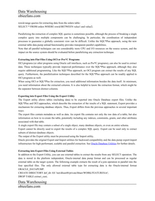 Data Warehousing
obieefans.com
rowid-range queries for extracting data from the orders table:
SELECT * FROM orders WHERE rowid BETWEEN value1 and value2;

Parallelizing the extraction of complex SQL queries is sometimes possible, although the process of breaking a single
complex query into multiple components can be challenging. In particular, the coordination of independent
processes to guarantee a globally consistent view can be difficult. Unlike the SQL*Plus approach, using the new
external table data pump unload functionality provides transparent parallel capabilities.
Note that all parallel techniques can use considerably more CPU and I/O resources on the source system, and the
impact on the source system should be evaluated before parallelizing any extraction technique.

Extracting into Flat Files Using OCI or Pro*C Programs
OCI programs (or other programs using Oracle call interfaces, such as Pro*C programs), can also be used to extract
data. These techniques typically provide improved performance over the SQL*Plus approach, although they also
require additional programming. Like the SQL*Plus approach, an OCI program can extract the results of any SQL
query. Furthermore, the parallelization techniques described for the SQL*Plus approach can be readily applied to
OCI programs as well.
When using OCI or SQL*Plus for extraction, you need additional information besides the data itself. At minimum,
you need information about the extracted columns. It is also helpful to know the extraction format, which might be
the separator between distinct columns.

Exporting into Export Files Using the Export Utility
The Export utility allows tables (including data) to be exported into Oracle Database export files. Unlike the
SQL*Plus and OCI approaches, which describe the extraction of the results of a SQL statement, Export provides a
mechanism for extracting database objects. Thus, Export differs from the previous approaches in several important
ways:
The export files contain metadata as well as data. An export file contains not only the raw data of a table, but also
information on how to re-create the table, potentially including any indexes, constraints, grants, and other attributes
associated with that table.
A single export file may contain a subset of a single object, many database objects, or even an entire schema.
Export cannot be directly used to export the results of a complex SQL query. Export can be used only to extract
subsets of distinct database objects.
The output of the Export utility must be processed using the Import utility.
Oracle provides the original Export and Import utilities for backward compatibility and the data pump export/import
infrastructure for high-performant, scalable and parallel extraction. See Oracle Database Utilities for further details.

Extracting into Export Files Using External Tables
In addition to the Export Utility, you can use external tables to extract the results from any SELECT operation. The
data is stored in the platform independent, Oracle-internal data pump format and can be processed as regular
external table on the target system. The following example extracts the result of a join operation in parallel into the
four specified files. The only allowed external table type for extracting data is the Oracle-internal format
ORACLE_DATAPUMP.
CREATE DIRECTORY def_dir AS '/net/dlsun48/private/hbaer/WORK/FEATURES/et';
DROP TABLE extract_cust;

Data Warehousing
obieefans.com
 
