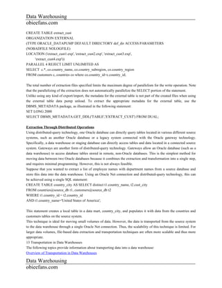 Data Warehousing
obieefans.com
CREATE TABLE extract_cust
ORGANIZATION EXTERNAL
(TYPE ORACLE_DATAPUMP DEFAULT DIRECTORY def_dir ACCESS PARAMETERS
(NOBADFILE NOLOGFILE)
LOCATION ('extract_cust1.exp', 'extract_cust2.exp', 'extract_cust3.exp',
    'extract_cust4.exp'))
PARALLEL 4 REJECT LIMIT UNLIMITED AS
SELECT c.*, co.country_name, co.country_subregion, co.country_region
FROM customers c, countries co where co.country_id=c.country_id;

The total number of extraction files specified limits the maximum degree of parallelism for the write operation. Note
that the parallelizing of the extraction does not automatically parallelize the SELECT portion of the statement.
Unlike using any kind of export/import, the metadata for the external table is not part of the created files when using
the external table data pump unload. To extract the appropriate metadata for the external table, use the
DBMS_METADATA package, as illustrated in the following statement:
SET LONG 2000
SELECT DBMS_METADATA.GET_DDL('TABLE','EXTRACT_CUST') FROM DUAL;

Extraction Through Distributed Operations
Using distributed-query technology, one Oracle database can directly query tables located in various different source
systems, such as another Oracle database or a legacy system connected with the Oracle gateway technology.
Specifically, a data warehouse or staging database can directly access tables and data located in a connected source
system. Gateways are another form of distributed-query technology. Gateways allow an Oracle database (such as a
data warehouse) to access database tables stored in remote, non-Oracle databases. This is the simplest method for
moving data between two Oracle databases because it combines the extraction and transformation into a single step,
and requires minimal programming. However, this is not always feasible.
Suppose that you wanted to extract a list of employee names with department names from a source database and
store this data into the data warehouse. Using an Oracle Net connection and distributed-query technology, this can
be achieved using a single SQL statement:
CREATE TABLE country_city AS SELECT distinct t1.country_name, t2.cust_city
FROM countries@source_db t1, customers@source_db t2
WHERE t1.country_id = t2.country_id
AND t1.country_name='United States of America';

This statement creates a local table in a data mart, country_city, and populates it with data from the countries and
customers tables on the source system.
This technique is ideal for moving small volumes of data. However, the data is transported from the source system
to the data warehouse through a single Oracle Net connection. Thus, the scalability of this technique is limited. For
larger data volumes, file-based data extraction and transportation techniques are often more scalable and thus more
appropriate.
13 Transportation in Data Warehouses
The following topics provide information about transporting data into a data warehouse:
Overview of Transportation in Data Warehouses

Data Warehousing
obieefans.com
 