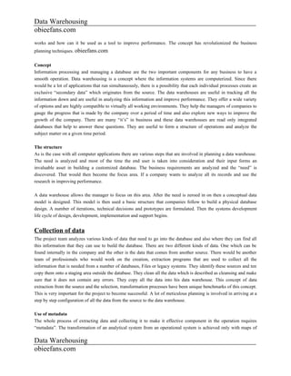 Data Warehousing
obieefans.com
works and how can it be used as a tool to improve performance. The concept has revolutionized the business
planning techniques. obieefans.com

Concept
Information processing and managing a database are the two important components for any business to have a
smooth operation. Data warehousing is a concept where the information systems are computerized. Since there
would be a lot of applications that run simultaneously, there is a possibility that each individual processes create an
exclusive “secondary data” which originates from the source. The data warehouses are useful in tracking all the
information down and are useful in analyzing this information and improve performance. They offer a wide variety
of options and are highly compatible to virtually all working environments. They help the managers of companies to
gauge the progress that is made by the company over a period of time and also explore new ways to improve the
growth of the company. There are many “it’s” in business and these data warehouses are read only integrated
databases that help to answer these questions. They are useful to form a structure of operations and analyze the
subject matter on a given time period.

The structure
As is the case with all computer applications there are various steps that are involved in planning a data warehouse.
The need is analyzed and most of the time the end user is taken into consideration and their input forms an
invaluable asset in building a customized database. The business requirements are analyzed and the “need” is
discovered. That would then become the focus area. If a company wants to analyze all its records and use the
research in improving performance.

A data warehouse allows the manager to focus on this area. After the need is zeroed in on then a conceptual data
model is designed. This model is then used a basic structure that companies follow to build a physical database
design. A number of iterations, technical decisions and prototypes are formulated. Then the systems development
life cycle of design, development, implementation and support begins.


Collection of data
The project team analyzes various kinds of data that need to go into the database and also where they can find all
this information that they can use to build the database. There are two different kinds of data. One which can be
found internally in the company and the other is the data that comes from another source. There would be another
team of professionals who would work on the creation, extraction programs that are used to collect all the
information that is needed from a number of databases, Files or legacy systems. They identify these sources and ten
copy them onto a staging area outside the database. They clean all the data which is described as cleansing and make
sure that it does not contain any errors. They copy all the data into his data warehouse. This concept of data
extraction from the source and the selection, transformation processes have been unique benchmarks of this concept.
This is very important for the project to become successful. A lot of meticulous planning is involved in arriving at a
step by step configuration of all the data from the source to the data warehouse.

Use of metadata
The whole process of extracting data and collecting it to make it effective component in the operation requires
“metadata”. The transformation of an analytical system from an operational system is achieved only with maps of

Data Warehousing
obieefans.com
 