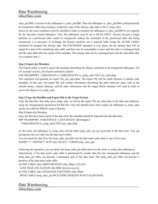 Data Warehousing
obieefans.com
sales_jan2000, is located in the tablespace ts_sales_jan2000. Then the tablespace ts_sales_jan2000 could potentially
be transported, rather than creating a temporary copy of the January sales data in the ts_temp_sales.
However, the same conditions must be satisfied in order to transport the tablespace ts_sales_jan2000 as are required
for the specially created tablespace. First, this tablespace must be set to READ ONLY. Second, because a single
partition of a partitioned table cannot be transported without the remainder of the partitioned table also being
transported, it is necessary to exchange the January partition into a separate table (using the ALTER TABLE
statement) to transport the January data. The EXCHANGE operation is very quick, but the January data will no
longer be a part of the underlying sales table, and thus may be unavailable to users until this data is exchanged back
into the sales table after the export of the metadata. The January data can be exchanged back into the sales table after
you complete step 3.

Step 2 Export the Metadata
The Export utility is used to export the metadata describing the objects contained in the transported tablespace. For
our example scenario, the Export command could be:
EXP TRANSPORT_TABLESPACE=y TABLESPACES=ts_temp_sales FILE=jan_sales.dmp
This operation will generate an export file, jan_sales.dmp. The export file will be small, because it contains only
metadata. In this case, the export file will contain information describing the table temp_jan_sales, such as the
column names, column datatype, and all other information that the target Oracle database will need in order to
access the objects in ts_temp_sales.

Step 3 Copy the Datafiles and Export File to the Target System
Copy the data files that make up ts_temp_sales, as well as the export file jan_sales.dmp to the data mart platform,
using any transportation mechanism for flat files. Once the datafiles have been copied, the tablespace ts_temp_sales
can be set to READ WRITE mode if desired.
Step 4 Import the Metadata
Once the files have been copied to the data mart, the metadata should be imported into the data mart:
IMP TRANSPORT_TABLESPACE=y DATAFILES='/db/tempjan.f'
  TABLESPACES=ts_temp_sales FILE=jan_sales.dmp

At this point, the tablespace ts_temp_sales and the table temp_sales_jan are accessible in the data mart. You can
incorporate this new data into the data mart's tables.
You can insert the data from the temp_sales_jan table into the data mart's sales table in one of two ways:
INSERT /*+ APPEND */ INTO sales SELECT * FROM temp_sales_jan;

Following this operation, you can delete the temp_sales_jan table (and even the entire ts_temp_sales tablespace).
Alternatively, if the data mart's sales table is partitioned by month, then the new transported tablespace and the
temp_sales_jan table can become a permanent part of the data mart. The temp_sales_jan table can become a
partition of the data mart's sales table:
ALTER TABLE sales ADD PARTITION sales_00jan VALUES
  LESS THAN (TO_DATE('01-feb-2000','dd-mon-yyyy'));
ALTER TABLE sales EXCHANGE PARTITION sales_00jan
  WITH TABLE temp_sales_jan INCLUDING INDEXES WITH VALIDATION;


Data Warehousing
obieefans.com
 