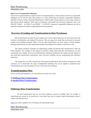 Data Warehousing
obieefans.com
Other Uses of Transportable Tablespaces
The previous example illustrates a typical scenario for transporting data in a data warehouse. However, transportable
tablespaces can be used for many other purposes. In a data warehousing environment, transportable tablespaces
should be viewed as a utility (much like Import/Export or SQL*Loader), whose purpose is to move large volumes of
data between Oracle databases. When used in conjunction with parallel data movement operations such as the
CREATE TABLE ... AS SELECT and INSERT ... AS SELECT statements, transportable tablespaces provide an
important mechanism for quickly transporting data for many purposes.



Overview of Loading and Transformation in Data Warehouses

       Data transformations are often the most complex and, in terms of processing time, the most costly part of the
extraction, transformation, and loading (ETL) process. They can range from simple data conversions to extremely
complex data scrubbing techniques. Many, if not all, data transformations can occur within an Oracle database,
although transformations are often implemented outside of the database (for example, on flat files) as well.

       This chapter introduces techniques for implementing scalable and efficient data transformations within the
Oracle Database. The examples in this chapter are relatively simple. Real-world data transformations are often
considerably more complex. However, the transformation techniques introduced in this chapter meet the majority of
real-world data transformation requirements, often with more scalability and less programming than alternative
approaches.

       This chapter does not seek to illustrate all of the typical transformations that would be encountered in a data
warehouse, but to demonstrate the types of fundamental technology that can be applied to implement these
transformations and to provide guidance in how to choose the best techniques.


Transformation Flow
From an architectural perspective, you can transform your data in two ways:


1) Multistage Data Transformation
2) Pipelined Data Transformation



Multistage Data Transformation

           The data transformation logic for most data warehouses consists of multiple steps. For example, in
transforming new records to be inserted into a sales table, there may be separate logical transformation steps to
validate each dimension key.

Figure 14-1 offers a graphical way of looking at the transformation logic.

Data Warehousing
obieefans.com
 