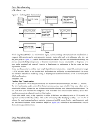 Data Warehousing
obieefans.com
Figure 14-1 Multistage Data Transformation




 When using Oracle Database as a transformation engine, a common strategy is to implement each transformation as
a separate SQL operation and to create a separate, temporary staging table (such as the tables new_sales_step1 and
new_sales_step2 in Figure 14-1) to store the incremental results for each step. This load-then-transform strategy also
provides a natural checkpointing scheme to the entire transformation process, which enables to the process to be
more easily monitored and restarted. However, a disadvantage to multistaging is that the space and time
requirements increase.
It may also be possible to combine many simple logical transformations into a single SQL statement or single
PL/SQL procedure. Doing so may provide better performance than performing each step independently, but it may
also introduce difficulties in modifying, adding, or dropping individual transformations, as well as recovering from
failed transformations.
obieefans.com
Pipelined Data Transformation
The ETL process flow can be changed dramatically and the database becomes an integral part of the ETL solution.
The new functionality renders some of the former necessary process steps obsolete while some others can be
remodeled to enhance the data flow and the data transformation to become more scalable and non-interruptive. The
task shifts from serial transform-then-load process (with most of the tasks done outside the database) or load-then-
transform process, to an enhanced transform-while-loading.
Oracle offers a wide variety of new capabilities to address all the issues and tasks relevant in an ETL scenario. It is
important to understand that the database offers toolkit functionality rather than trying to address a one-size-fits-all
solution. The underlying database has to enable the most appropriate ETL process flow for a specific customer need,
and not dictate or constrain it from a technical perspective. Figure 14-2 illustrates the new functionality, which is
discussed throughout later sections.




Data Warehousing
obieefans.com
 