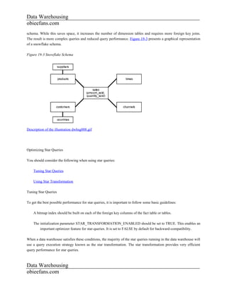 Data Warehousing
obieefans.com
schema. While this saves space, it increases the number of dimension tables and requires more foreign key joins.
The result is more complex queries and reduced query performance. Figure 19-3 presents a graphical representation
of a snowflake schema.

Figure 19-3 Snowflake Schema




Description of the illustration dwhsg008.gif




Optimizing Star Queries

You should consider the following when using star queries:

    Tuning Star Queries

    Using Star Transformation

Tuning Star Queries

To get the best possible performance for star queries, it is important to follow some basic guidelines:

    A bitmap index should be built on each of the foreign key columns of the fact table or tables.

    The initialization parameter STAR_TRANSFORMATION_ENABLED should be set to TRUE. This enables an
        important optimizer feature for star-queries. It is set to FALSE by default for backward-compatibility.

When a data warehouse satisfies these conditions, the majority of the star queries running in the data warehouse will
use a query execution strategy known as the star transformation. The star transformation provides very efficient
query performance for star queries.



Data Warehousing
obieefans.com
 