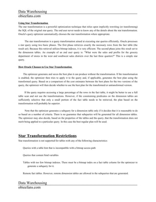Data Warehousing
obieefans.com
Using Star Transformation
The star transformation is a powerful optimization technique that relies upon implicitly rewriting (or transforming)
the SQL of the original star query. The end user never needs to know any of the details about the star transformation.
Oracle's query optimizer automatically chooses the star transformation where appropriate.

       The star transformation is a query transformation aimed at executing star queries efficiently. Oracle processes
a star query using two basic phases. The first phase retrieves exactly the necessary rows from the fact table (the
result set). Because this retrieval utilizes bitmap indexes, it is very efficient. The second phase joins this result set to
the dimension tables. An example of an end user query is: "What were the sales and profits for the grocery
department of stores in the west and southwest sales districts over the last three quarters?" This is a simple star
query.

How Oracle Chooses to Use Star Transformation

     The optimizer generates and saves the best plan it can produce without the transformation. If the transformation
is enabled, the optimizer then tries to apply it to the query and, if applicable, generates the best plan using the
transformed query. Based on a comparison of the cost estimates between the best plans for the two versions of the
query, the optimizer will then decide whether to use the best plan for the transformed or untransformed version.

      If the query requires accessing a large percentage of the rows in the fact table, it might be better to use a full
table scan and not use the transformations. However, if the constraining predicates on the dimension tables are
sufficiently selective that only a small portion of the fact table needs to be retrieved, the plan based on the
transformation will probably be superior.

      Note that the optimizer generates a subquery for a dimension table only if it decides that it is reasonable to do
so based on a number of criteria. There is no guarantee that subqueries will be generated for all dimension tables.
The optimizer may also decide, based on the properties of the tables and the query, that the transformation does not
merit being applied to a particular query. In this case the best regular plan will be used.




Star Transformation Restrictions
Star transformation is not supported for tables with any of the following characteristics:

    Queries with a table hint that is incompatible with a bitmap access path

    Queries that contain bind variables

    Tables with too few bitmap indexes. There must be a bitmap index on a fact table column for the optimizer to
        generate a subquery for it.

    Remote fact tables. However, remote dimension tables are allowed in the subqueries that are generated.


Data Warehousing
obieefans.com
 