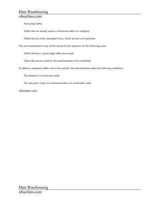 Data Warehousing
obieefans.com
    Anti-joined tables

    Tables that are already used as a dimension table in a subquery

    Tables that are really unmerged views, which are not view partitions

The star transformation may not be chosen by the optimizer for the following cases:

    Tables that have a good single-table access path

    Tables that are too small for the transformation to be worthwhile

In addition, temporary tables will not be used by star transformation under the following conditions:

    The database is in read-only mode

    The star query is part of a transaction that is in serializable mode


obieefans.com




Data Warehousing
obieefans.com
 