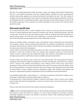 Data Warehousing
obieefans.com
Meta data. The transformational data includes the change in names, data changes and the physical characteristics
that exist. It also includes the description of the data, its brigand updates. Algorithms are used in summarizing the
data.Meta data provides graphical user interface that helps the non-technical end users. This offers richness in
navigation and accessing the database. There is other form of Meta data called the operational Meta data. This forms
the fundamental structure of accessing the procedures and monitoring the growth of data warehouse in relation with
the available storage space. It also recognizes who would be responsible to access the data in the warehouse and in
operational systems.


Data marts-specific data
In every data base systems, there is a need for updation. Some of them do it by the day and some by the minute.
However if a specific department needs to monitor its own data in sync with the overall business process. They store
it as data marts. These are not as big as data arehouse and are useful for storing the data and the information of a
specific business module. The latest trend in data warehousing is to develop smaller data marts and then manage
each of them individually and later integrate them into the overall business structure.

Security and reliability Similar to information system, trustworthiness of data is determined by the trustworthiness
of the hardware, software, and the procedures that created them. The reliability and authenticity of the data and
information extracted from the warehouse will be a function of the reliability and authenticity of the warehouse and
the various source systems that it encompasses.
In data warehouse environments specifically, there needs to be a means to ensure the integrity of data first by having
procedures to control the movement of data to the warehouse from operational systems and second by having
controls to protect warehouse data from unauthorized changes. Data warehouse trustworthiness and security are
contingent upon acquisition, transformation and access metadata and systems documentation

The basic need for every data base is that it needs to be secure and trustworthy. This is determined by the hardware
components of the system the reliability and authenticity of the data and information extracted from the warehouse
will be a function of the reliability and authenticity of the warehouse and the various source systems that it
encompasses. In data warehouse environments specifically, there needs to be a means to ensure the integrity of data
first by having procedures to control the movement of data to the warehouse from operational systems and second
by having controls to protect warehouse data from unauthorized changes. Data warehouse trustworthiness and
security are contingent upon acquisition, transformation and access metadata and systems documentation.

Han and Kamber (2001) define a data warehouse as “A repository of information collected from multiple sources,
stored under a unified scheme, and which usually resides at a single site.”
In educational terms, all past information available in electronic format about a school or district such as budget,
payroll, student achievement and demographics is stored in one location where it can be accessed using a single set
of inquiry tools.

These are some of the drivers that have been created to initiate data warehousing.

• CRM: Customer relationship management .there is a threat of losing customers due to poor quality and sometimes
those unknown reasons that nobody ever explored. As a result of direct competition, this concept of customer
relationship management has been on the forefront to provide the solutions. Data warehousing techniques have
Data Warehousing
obieefans.com
 