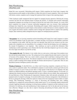 Data Warehousing
obieefans.com
helped this cause enormously. Diminishing profit margins: Global competition has forced many companies that
enjoyed generous profit margins on their products to reduce their prices to remain competitive. Since cost of goods
sold remains constant, companies need to manage their operations better to improve their operating margins

• Data warehouses enable management decision support for managing business operations. Retaining the existing
customers has been the most important feature of present day business. To facilitate good customer relationship
management companies are investing a lot of money to find out the exact needs of the consumer. As a result of this
direct competition the concept of customer relationship management came into existence. Data warehousing
techniques have helped this cause enormously. Diminishing profit margins: Global competition has forced many
companies that enjoyed generous profit margins on their products to reduce their prices to remain competitive. Since
cost of goods sold remains constant, companies need to manage their operations better to improve their operating
margins. Data warehouses enable management decision support for managing business operations.




• Deregulation: the ever growing competition and the diminishing profit margins have made companies to explore
various new possibilities to play the game better. A company develops in one direction and establishes a particular
core competency in the market. After they have their own speciality, they look for new avenues to go into a new
market with a completely new set of possibilities. For a company to venture into developing a new core competency,
the concept of deregulation is very important. . Data warehouses are used to provide this information. Data
warehousing is useful in generating a cross reference data base that would help companies to get into cross selling.
this is the single most effective way that this can hap

• The complete life cycle. The industry is very volatile where we come across a wide range of new products every
day and then becoming obsolete in no time. The waiting time for the complete lifecycle often results in a heavy loss
of resources of the company. There was a need to build a concept which would help in tracking all the volatile
changes and update them by the minute. This allowed companies to be extra safe In regard to all their products. The
system is useful in tracking all the changes and helps the business decision process to a great deal. These are also
described as business intelligence systems in that aspect.

Merging of businesses: As described above, as a direct result of growing competition, companies join forces to
carve a niche in a particular market. This would help the companies to work towards a common goal with twice the
number of resources. In case of such an event, there is a huge amount of data that has to be integrated. This data
might be on different platforms and different operating systems. To have a centralized authority over the data, it is
important that a business tool has to be generated which not only is effective but also reliable. Data warehousing fits
the need Relevance of Data Warehousing for organizations Enterprises today, both nationally and globally, are in
perpetual search of competitive advantage. An incontrovertible axiom of business management is that information is
the key to gaining this advantage. Within this explosion of data are the clues management needs to define its market
strategy. Data Warehousing Technology is a means of discovering and unearthing these clues, enabling
organizations to competitively position themselves within market sectors. It is an increasingly popular and powerful
concept of applying information technology to solving business problems. Companies use data warehouses to store
information for marketing, sales and manufacturing to help managers get a feel for the data and run the business
more effectively. Managers use sales data to improve forecasting and planning for brands, product lines and

Data Warehousing
obieefans.com
 