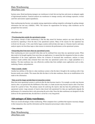 Data Warehousing
obieefans.com
business areas. Retail purchasing managers use warehouses to track fast-moving lines and ensure an adequate supply
of high-demand products. Financial analysts use warehouses to manage currency and exchange exposures, oversee
cash flow and monitor capital expenditures.

Data warehousing has become very popular among organizations seeking competitive advantage by getting strategic
information fast and easy (Adhikari, 1996). The reasons for organizations for having a data warehouse can be
grouped into four sections:


obieefans.com

• Warehousing data outside the operational systems:
The primary concept of data warehousing is that the data stored for business analysis can most effectively be
accessed by separating it from the data in the operational systems. Many of the reasons for this separation has
evolved over the years. A few years before legacy systems archived data onto tapes as it became inactive and many
analysis reports ran from these tapes or data sources to minimize the performance on the operational systems.

• Integrating data from more than one operational system:
Data warehousing are more successful when data can be combined from more than one operational system. When
data needs to be brought together from more than one application, it is natural that this integration be done at a place
independent of the source application. Before the evolution of structured data warehouses, analysts in many
instances would combine data extracted from more than one operational system into a single spreadsheet or a
database. The data warehouse may very effectively combine data from multiple source applications such as sales,
marketing, finance, and production.

• Data is mostly volatile:
Another key attribute of the data in a data warehouse system is that the data is brought to the warehouse after it has
become mostly non-volatile. This means that after the data is in the data warehouse, there are no modifications to be
made to this information.

• Data saved for longer periods than in transaction systems:
Data from most operational systems is archived after the data becomes inactive. For example, an order may become
inactive after a set period from the fulfillment of the order; or a bank account may become inactive after it has been
closed for a period of time. The primary reason for archiving the inactive data has been the performance of the
operational system. Large amounts of inactive data mixed with operational live data can significantly degrade the
performance of a transaction that is only processing the active data. Since the data warehouses are designed to be the
archives for the operational data, the data here is saved for a very long period.


Advantages of data warehouse:
There are several advantages of data warehousing. When companies have a problem that requires necessary changes
in their transaction, they need the information and the transaction processing to make a decision.

• Time reduction

Data Warehousing
obieefans.com
 