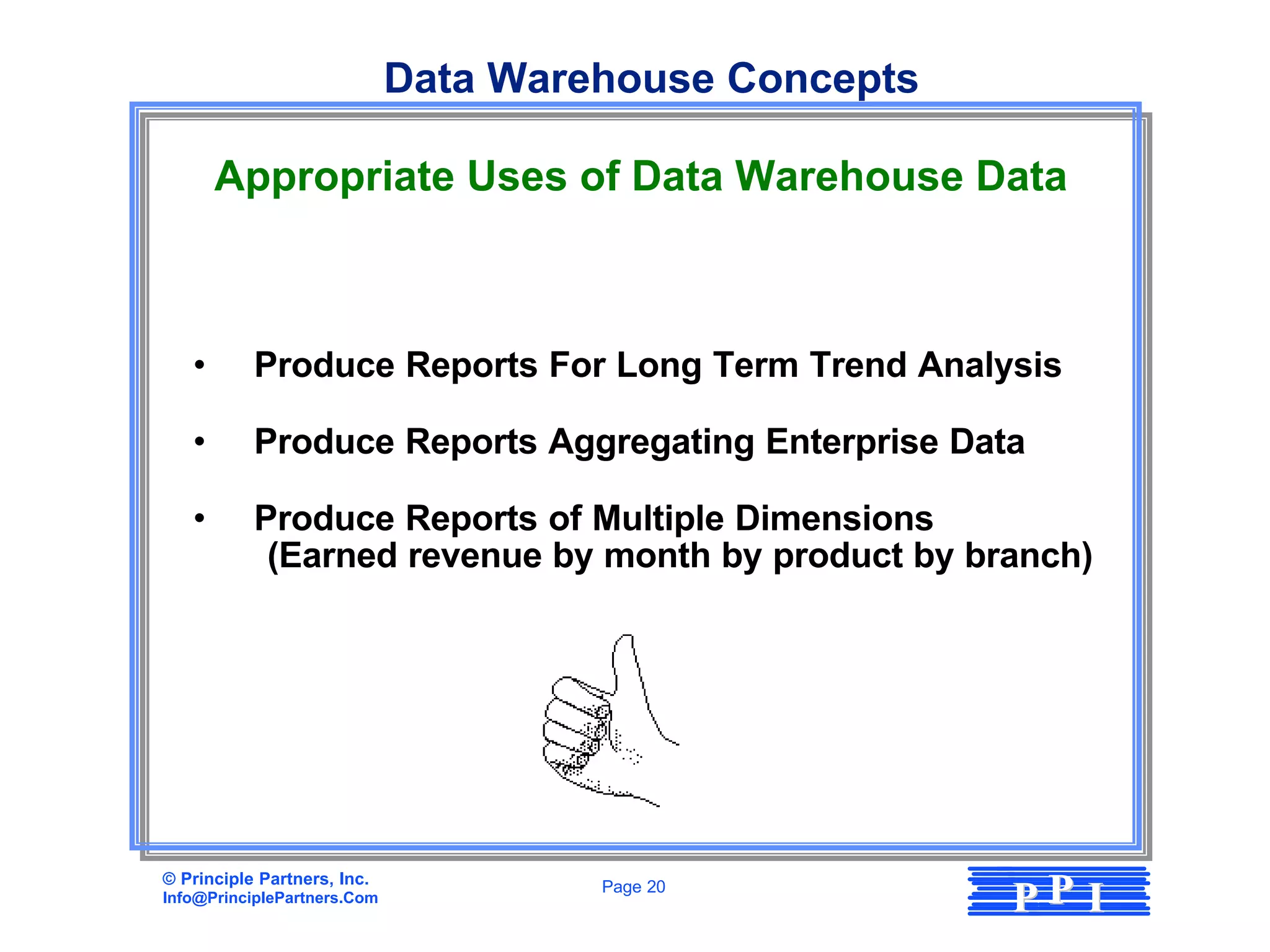 Data Warehouse Concepts

       Appropriate Uses of Data Warehouse Data



   •       Produce Reports For Long Term Trend Analysis

   •       Produce Reports Aggregating Enterprise Data

   •       Produce Reports of Multiple Dimensions
            (Earned revenue by month by product by branch)




© Principle Partners, Inc.
Info@PrinciplePartners.Com
                                      Page 20
                                                       PP I
 