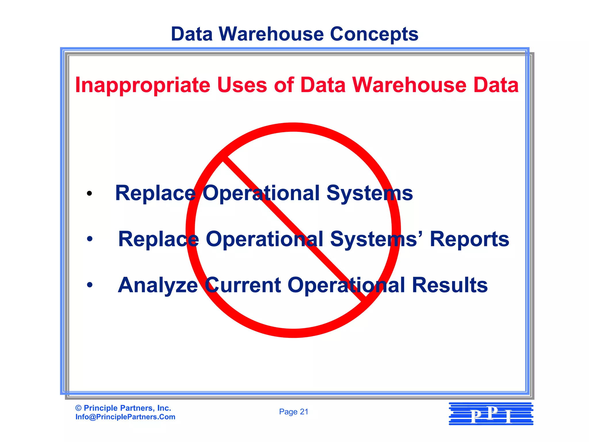 Data Warehouse Concepts

Inappropriate Uses of Data Warehouse Data




  •       Replace Operational Systems

  •        Replace Operational Systems’ Reports

  •        Analyze Current Operational Results




© Principle Partners, Inc.
Info@PrinciplePartners.Com
                                   Page 21
                                                   PP I
 