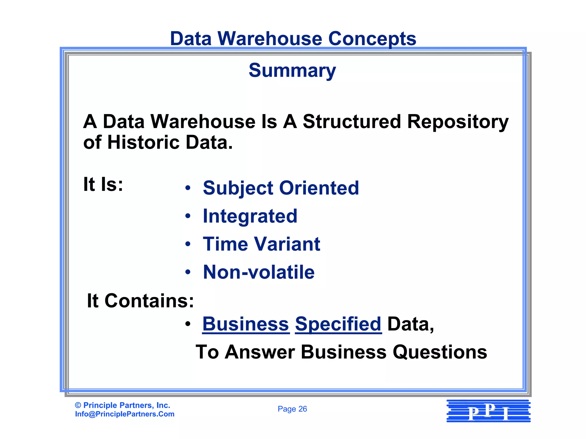 Data Warehouse Concepts
                                  Summary

  A Data Warehouse Is A Structured Repository
  of Historic Data.

  It Is:      •              Subject Oriented
              •              Integrated
              •              Time Variant
              •              Non-volatile
   It Contains:
              •               Business Specified Data,
                             To Answer Business Questions

© Principle Partners, Inc.
Info@PrinciplePartners.Com
                                    Page 26
                                                       PP I
 