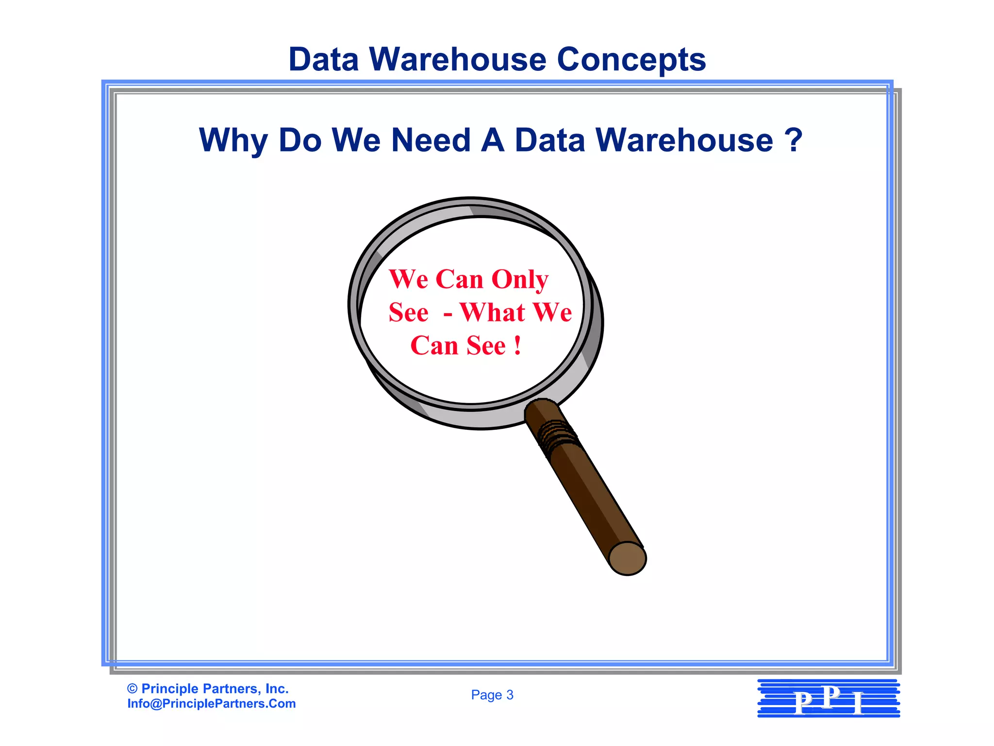 Data Warehouse Concepts

           Why Do We Need A Data Warehouse ?



                              We Can Only
                              See - What We
                               Can See !




© Principle Partners, Inc.
Info@PrinciplePartners.Com
                                   Page 3
                                                   PP I
 