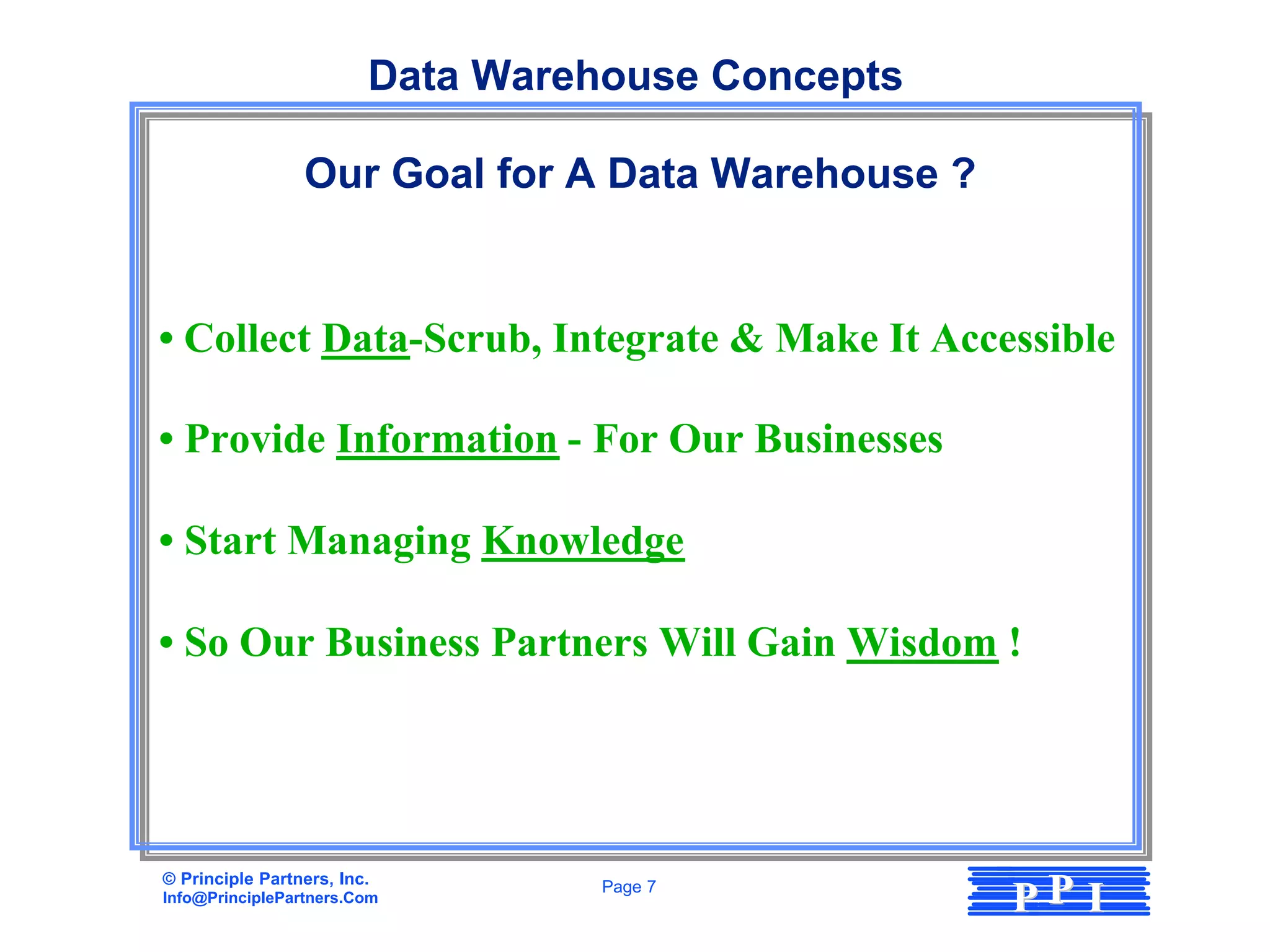 Data Warehouse Concepts

                 Our Goal for A Data Warehouse ?


• Collect Data-Scrub, Integrate & Make It Accessible

• Provide Information - For Our Businesses

• Start Managing Knowledge

• So Our Business Partners Will Gain Wisdom !




© Principle Partners, Inc.
Info@PrinciplePartners.Com
                                   Page 7
                                                   PP I
 