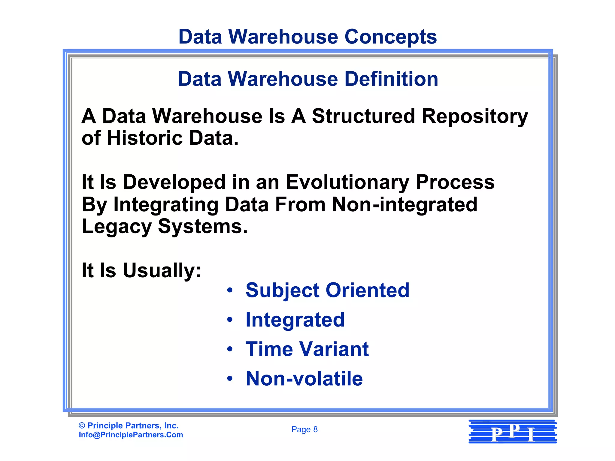 Data Warehouse Concepts

                         Data Warehouse Definition
A Data Warehouse Is A Structured Repository
of Historic Data.

It Is Developed in an Evolutionary Process
By Integrating Data From Non-integrated
Legacy Systems.

It Is Usually:
                             •   Subject Oriented
                             •   Integrated
                             •   Time Variant
                             •   Non-volatile

© Principle Partners, Inc.
Info@PrinciplePartners.Com
                                     Page 8
                                                     PP I
 