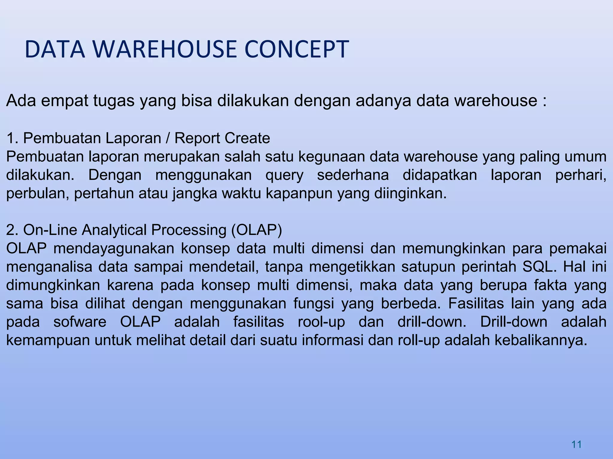 DATA WAREHOUSE CONCEPT
11
Ada empat tugas yang bisa dilakukan dengan adanya data warehouse :
1. Pembuatan Laporan / Report Create
Pembuatan laporan merupakan salah satu kegunaan data warehouse yang paling umum
dilakukan. Dengan menggunakan query sederhana didapatkan laporan perhari,
perbulan, pertahun atau jangka waktu kapanpun yang diinginkan.
2. On-Line Analytical Processing (OLAP)
OLAP mendayagunakan konsep data multi dimensi dan memungkinkan para pemakai
menganalisa data sampai mendetail, tanpa mengetikkan satupun perintah SQL. Hal ini
dimungkinkan karena pada konsep multi dimensi, maka data yang berupa fakta yang
sama bisa dilihat dengan menggunakan fungsi yang berbeda. Fasilitas lain yang ada
pada sofware OLAP adalah fasilitas rool-up dan drill-down. Drill-down adalah
kemampuan untuk melihat detail dari suatu informasi dan roll-up adalah kebalikannya.
 
