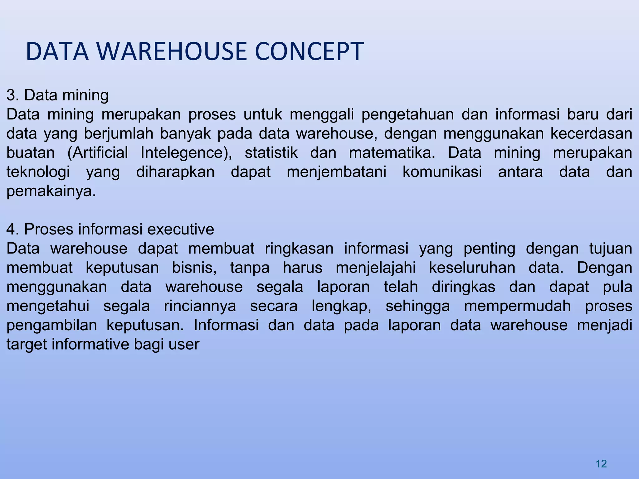 DATA WAREHOUSE CONCEPT
12
3. Data mining
Data mining merupakan proses untuk menggali pengetahuan dan informasi baru dari
data yang berjumlah banyak pada data warehouse, dengan menggunakan kecerdasan
buatan (Artificial Intelegence), statistik dan matematika. Data mining merupakan
teknologi yang diharapkan dapat menjembatani komunikasi antara data dan
pemakainya.
4. Proses informasi executive
Data warehouse dapat membuat ringkasan informasi yang penting dengan tujuan
membuat keputusan bisnis, tanpa harus menjelajahi keseluruhan data. Dengan
menggunakan data warehouse segala laporan telah diringkas dan dapat pula
mengetahui segala rinciannya secara lengkap, sehingga mempermudah proses
pengambilan keputusan. Informasi dan data pada laporan data warehouse menjadi
target informative bagi user
 