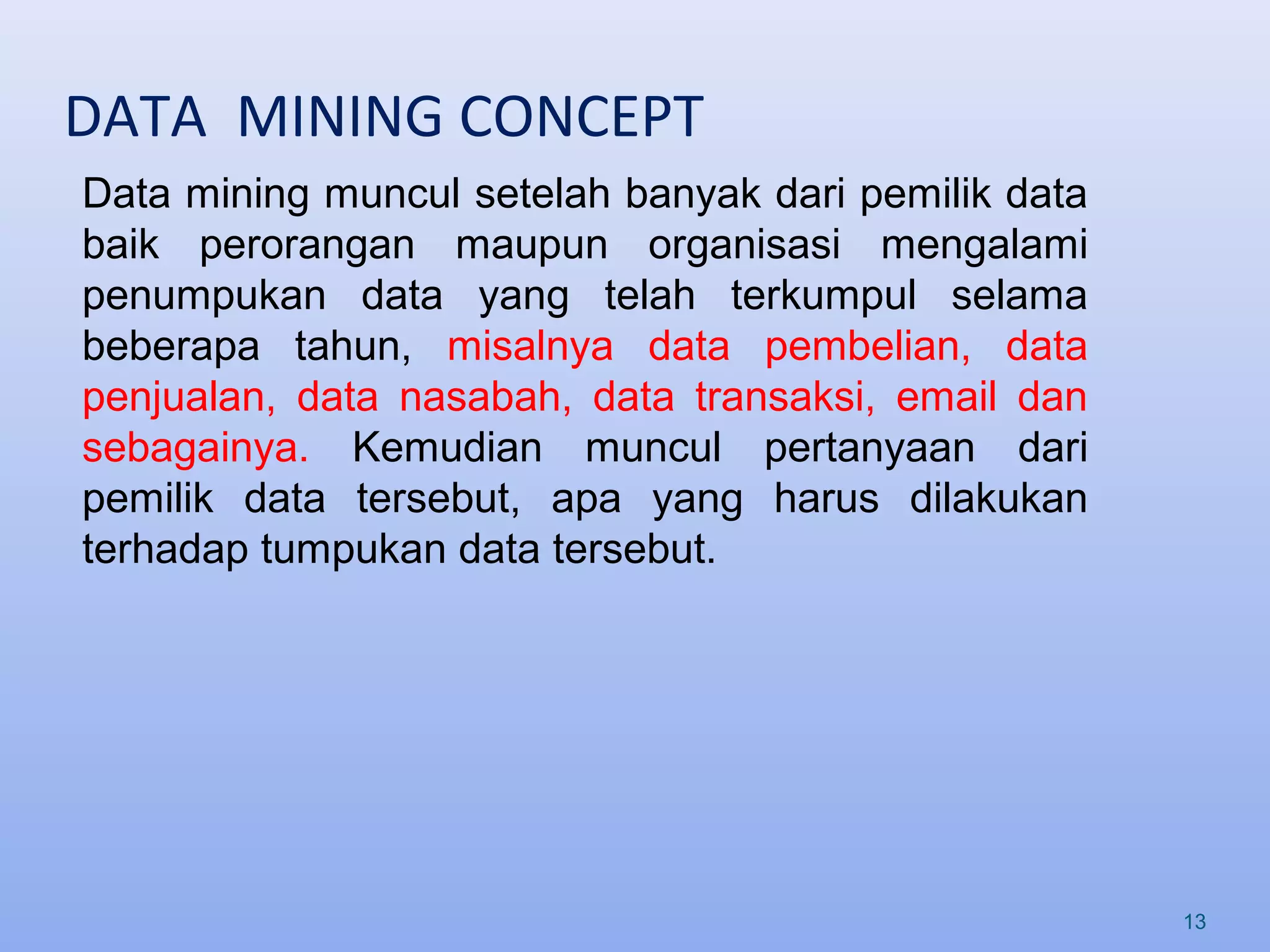 DATA MINING CONCEPT
13
Data mining muncul setelah banyak dari pemilik data
baik perorangan maupun organisasi mengalami
penumpukan data yang telah terkumpul selama
beberapa tahun, misalnya data pembelian, data
penjualan, data nasabah, data transaksi, email dan
sebagainya. Kemudian muncul pertanyaan dari
pemilik data tersebut, apa yang harus dilakukan
terhadap tumpukan data tersebut.
 