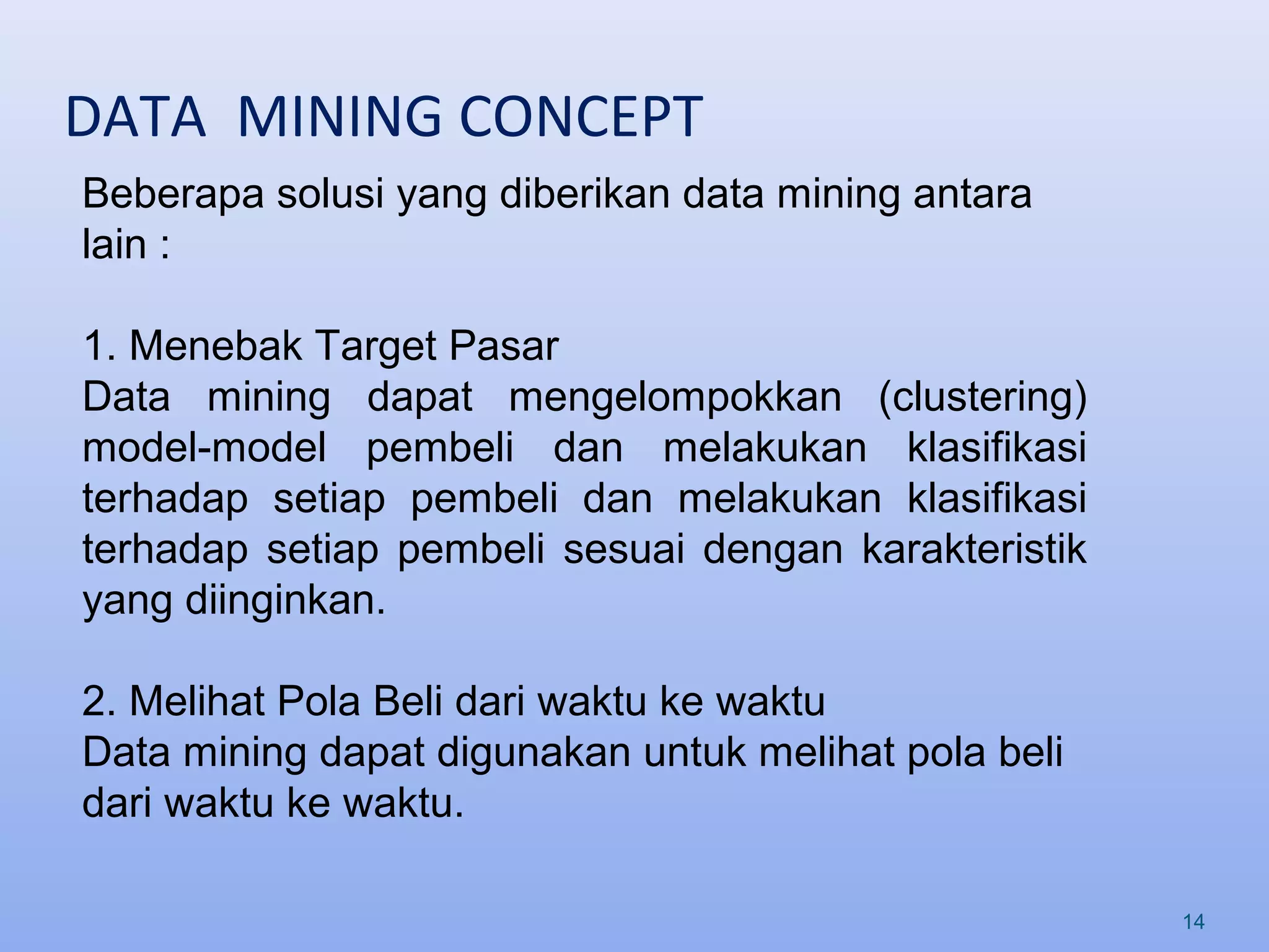 DATA MINING CONCEPT
14
Beberapa solusi yang diberikan data mining antara
lain :
1. Menebak Target Pasar
Data mining dapat mengelompokkan (clustering)
model-model pembeli dan melakukan klasifikasi
terhadap setiap pembeli dan melakukan klasifikasi
terhadap setiap pembeli sesuai dengan karakteristik
yang diinginkan.
2. Melihat Pola Beli dari waktu ke waktu
Data mining dapat digunakan untuk melihat pola beli
dari waktu ke waktu.
 