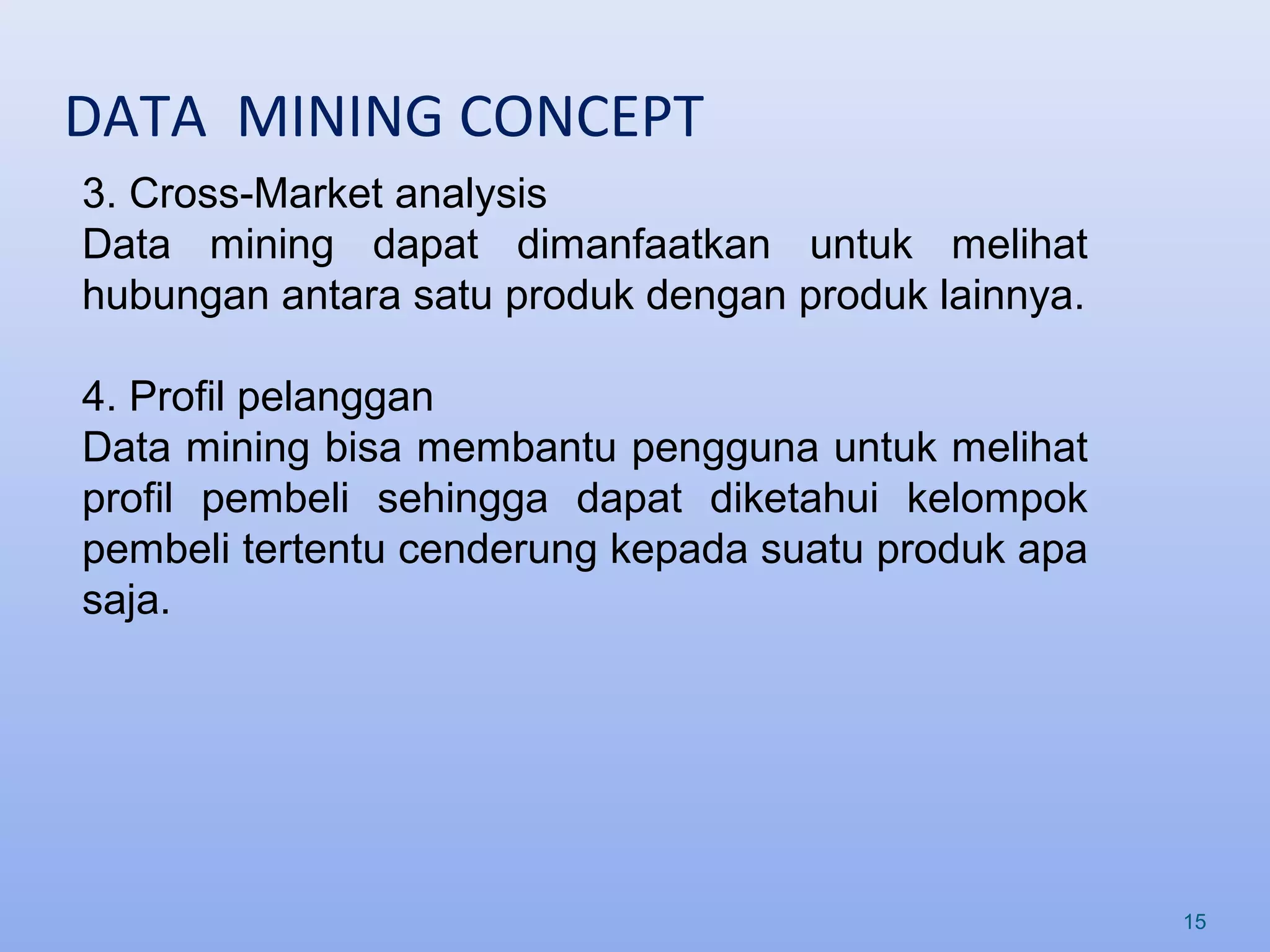 DATA MINING CONCEPT
15
3. Cross-Market analysis
Data mining dapat dimanfaatkan untuk melihat
hubungan antara satu produk dengan produk lainnya.
4. Profil pelanggan
Data mining bisa membantu pengguna untuk melihat
profil pembeli sehingga dapat diketahui kelompok
pembeli tertentu cenderung kepada suatu produk apa
saja.
 