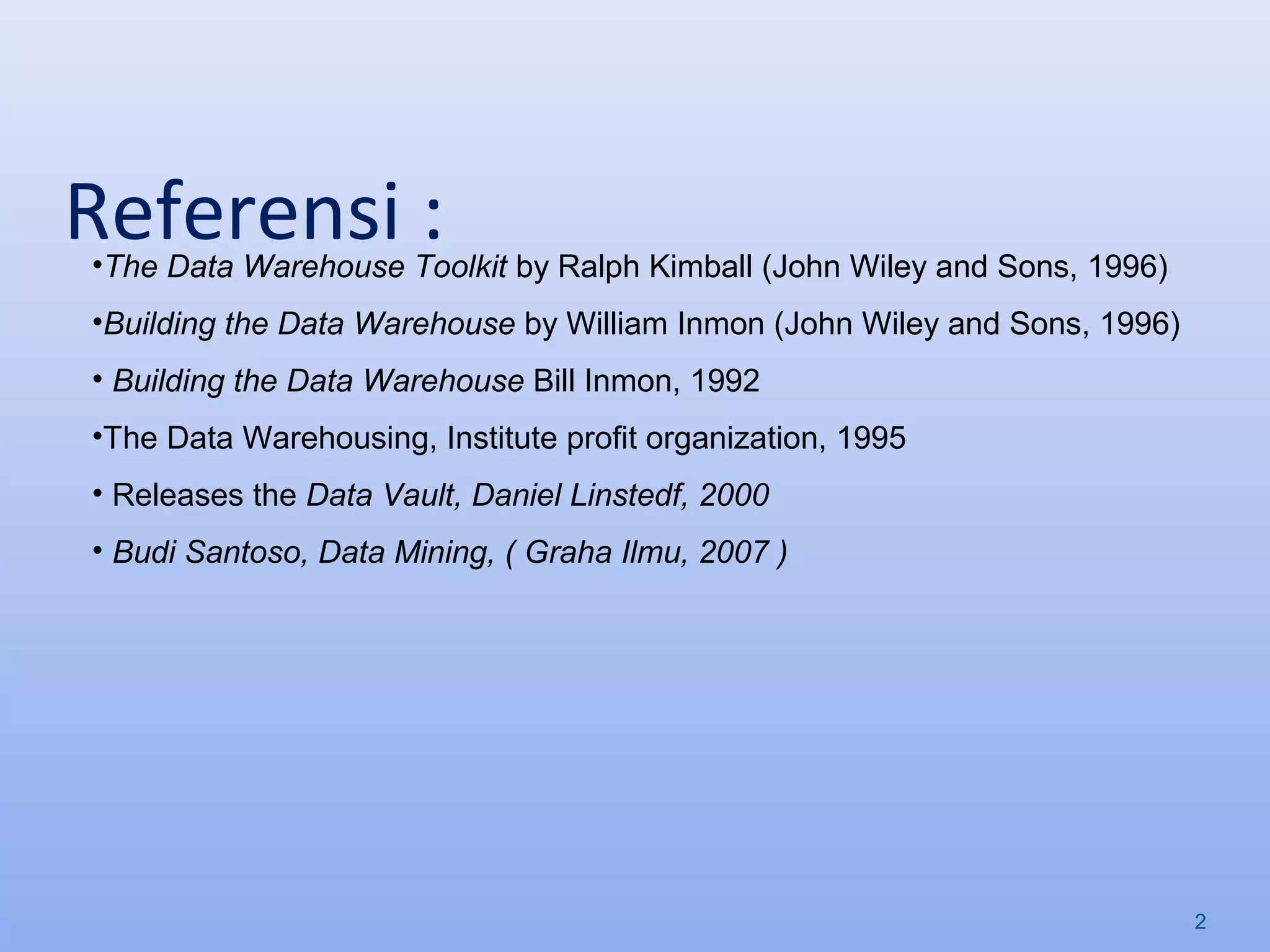 Referensi :
2
•The Data Warehouse Toolkit by Ralph Kimball (John Wiley and Sons, 1996)
•Building the Data Warehouse by William Inmon (John Wiley and Sons, 1996)
• Building the Data Warehouse Bill Inmon, 1992
•The Data Warehousing, Institute profit organization, 1995
• Releases the Data Vault, Daniel Linstedf, 2000
• Budi Santoso, Data Mining, ( Graha Ilmu, 2007 )
 