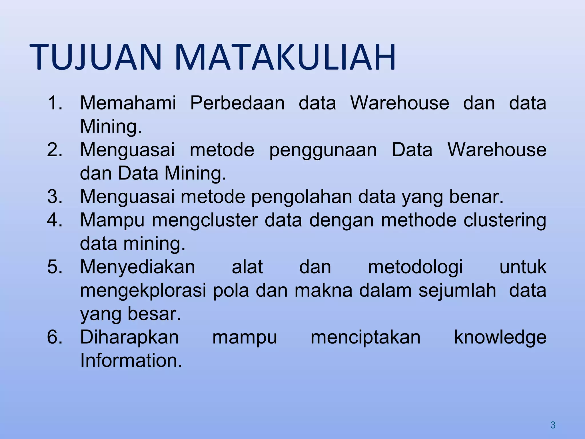 TUJUAN MATAKULIAH
3
1. Memahami Perbedaan data Warehouse dan data
Mining.
2. Menguasai metode penggunaan Data Warehouse
dan Data Mining.
3. Menguasai metode pengolahan data yang benar.
4. Mampu mengcluster data dengan methode clustering
data mining.
5. Menyediakan alat dan metodologi untuk
mengekplorasi pola dan makna dalam sejumlah data
yang besar.
6. Diharapkan mampu menciptakan knowledge
Information.
 