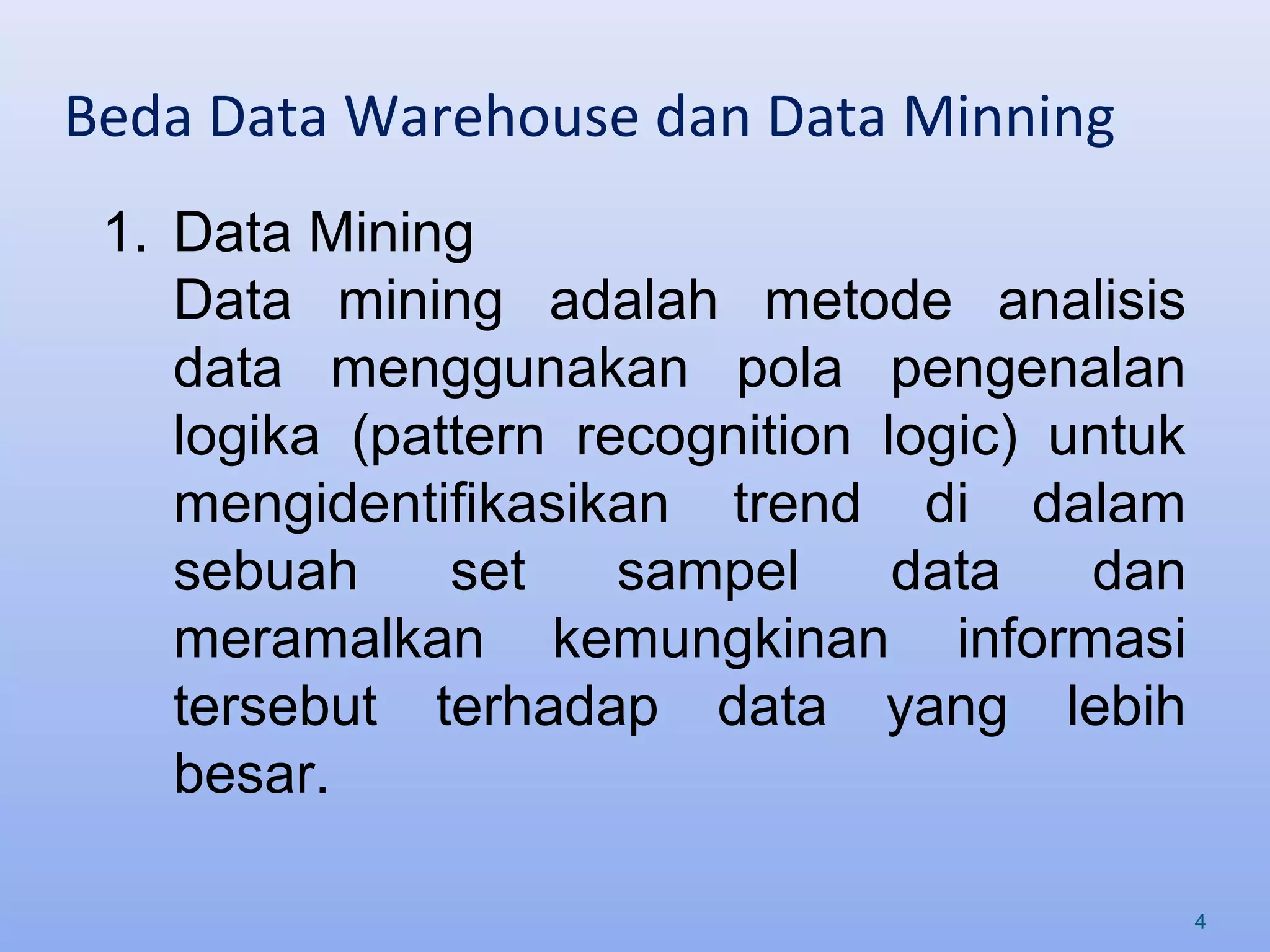 Beda Data Warehouse dan Data Minning
4
1. Data Mining
Data mining adalah metode analisis
data menggunakan pola pengenalan
logika (pattern recognition logic) untuk
mengidentifikasikan trend di dalam
sebuah set sampel data dan
meramalkan kemungkinan informasi
tersebut terhadap data yang lebih
besar.
 