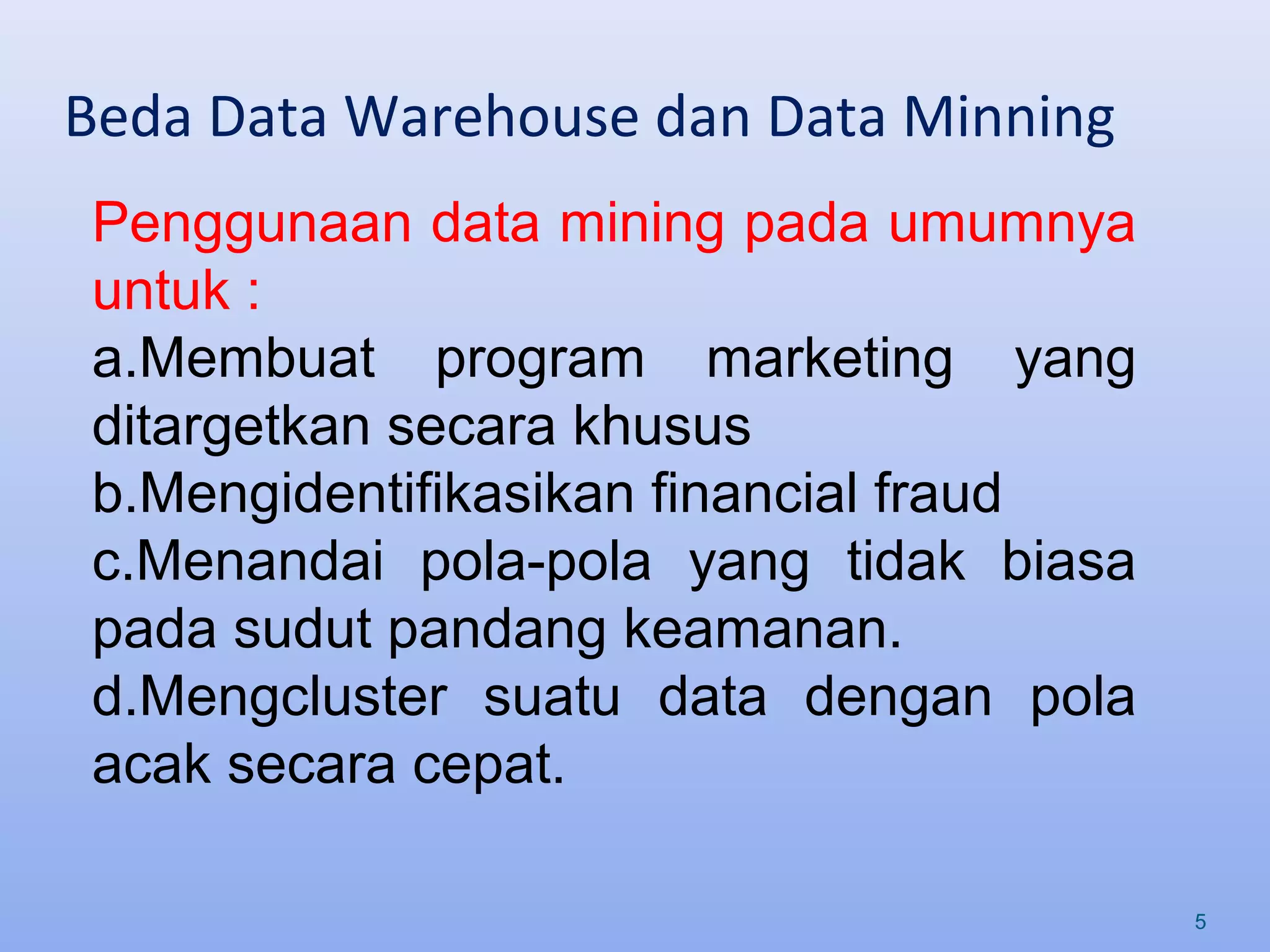 Beda Data Warehouse dan Data Minning
5
Penggunaan data mining pada umumnya
untuk :
a.Membuat program marketing yang
ditargetkan secara khusus
b.Mengidentifikasikan financial fraud
c.Menandai pola-pola yang tidak biasa
pada sudut pandang keamanan.
d.Mengcluster suatu data dengan pola
acak secara cepat.
 