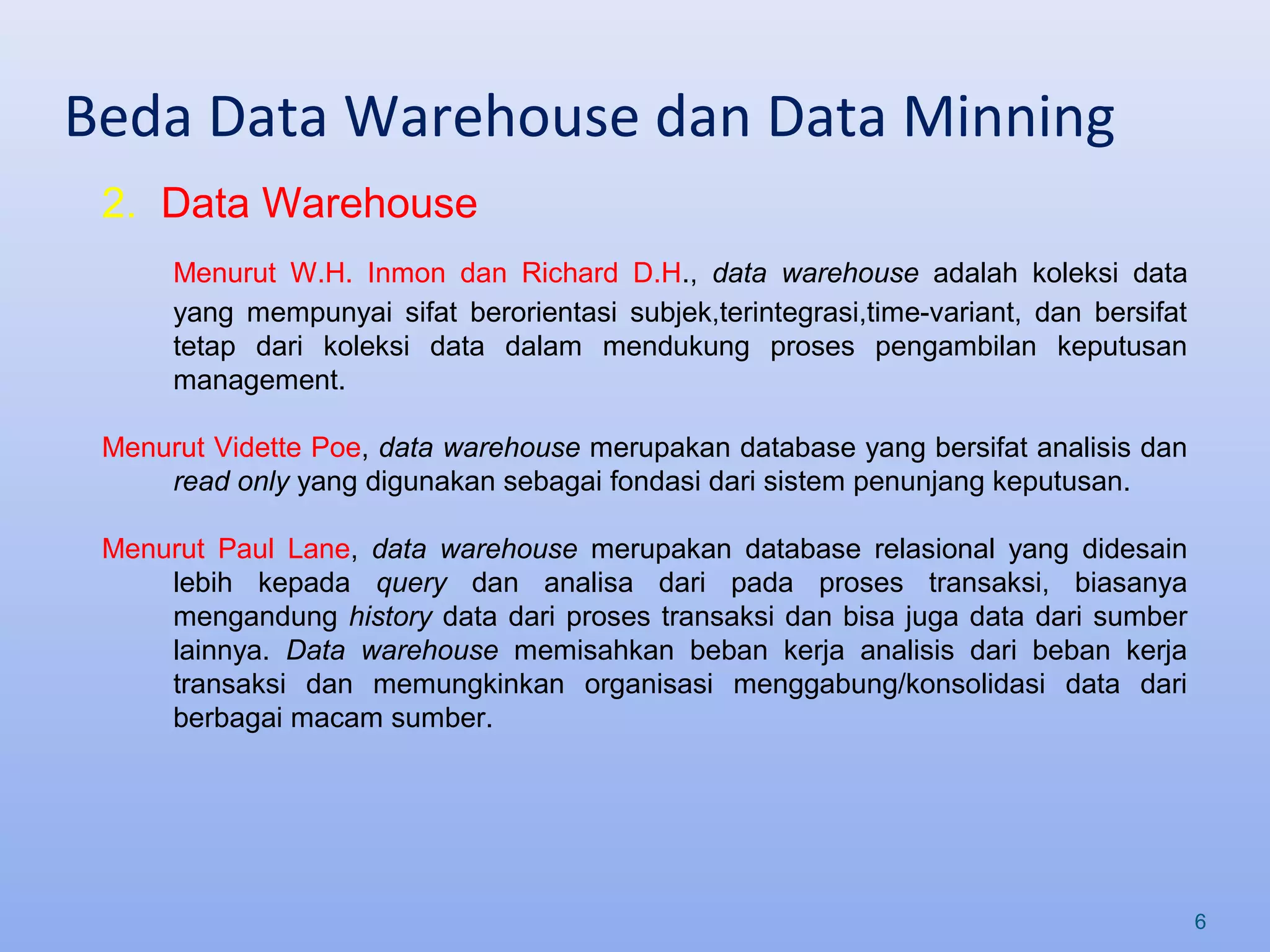 Beda Data Warehouse dan Data Minning
6
2. Data Warehouse
Menurut W.H. Inmon dan Richard D.H., data warehouse adalah koleksi data
yang mempunyai sifat berorientasi subjek,terintegrasi,time-variant, dan bersifat
tetap dari koleksi data dalam mendukung proses pengambilan keputusan
management.
Menurut Vidette Poe, data warehouse merupakan database yang bersifat analisis dan
read only yang digunakan sebagai fondasi dari sistem penunjang keputusan.
Menurut Paul Lane, data warehouse merupakan database relasional yang didesain
lebih kepada query dan analisa dari pada proses transaksi, biasanya
mengandung history data dari proses transaksi dan bisa juga data dari sumber
lainnya. Data warehouse memisahkan beban kerja analisis dari beban kerja
transaksi dan memungkinkan organisasi menggabung/konsolidasi data dari
berbagai macam sumber.
 