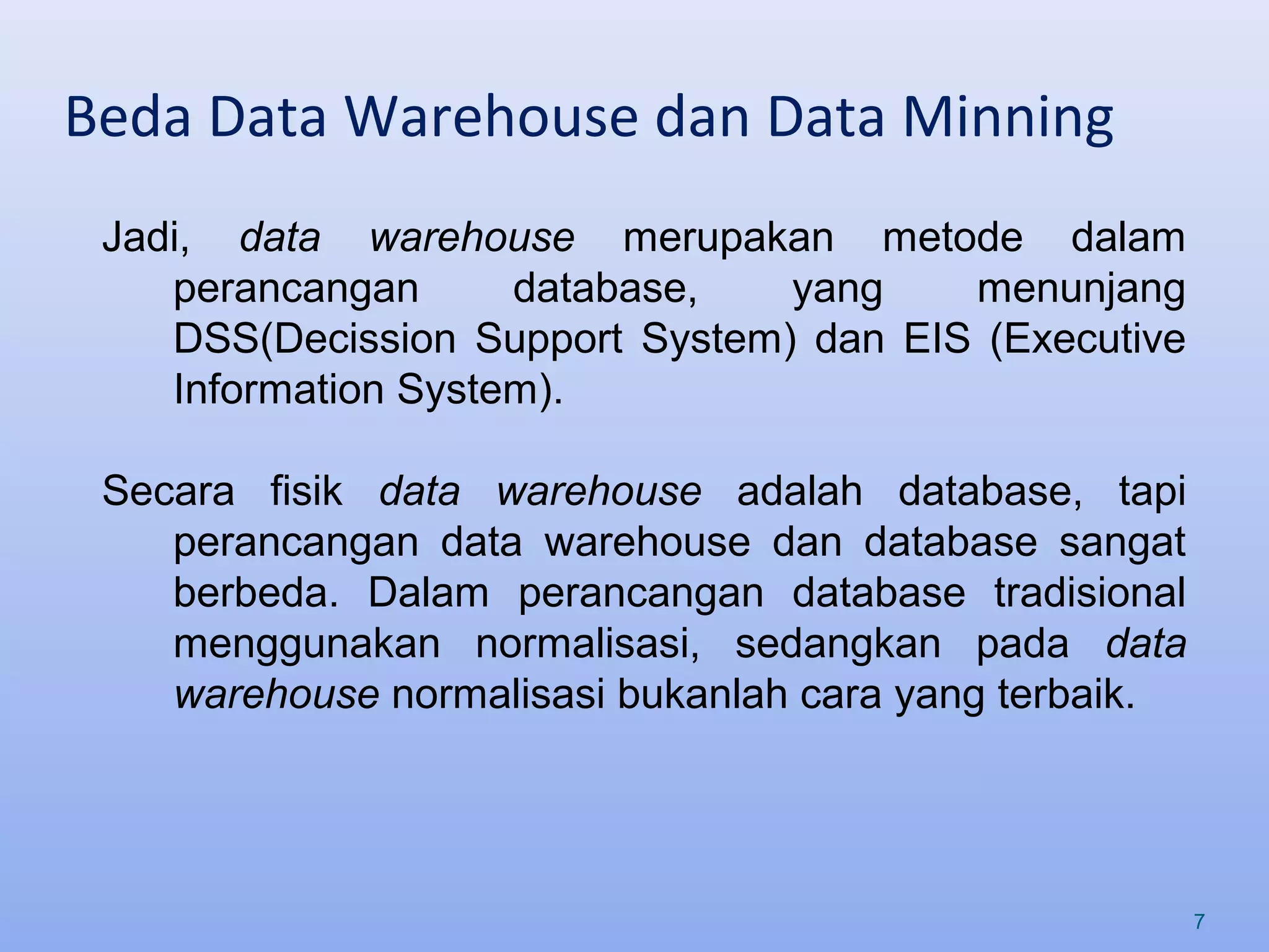 Beda Data Warehouse dan Data Minning
7
Jadi, data warehouse merupakan metode dalam
perancangan database, yang menunjang
DSS(Decission Support System) dan EIS (Executive
Information System).
Secara fisik data warehouse adalah database, tapi
perancangan data warehouse dan database sangat
berbeda. Dalam perancangan database tradisional
menggunakan normalisasi, sedangkan pada data
warehouse normalisasi bukanlah cara yang terbaik.
 