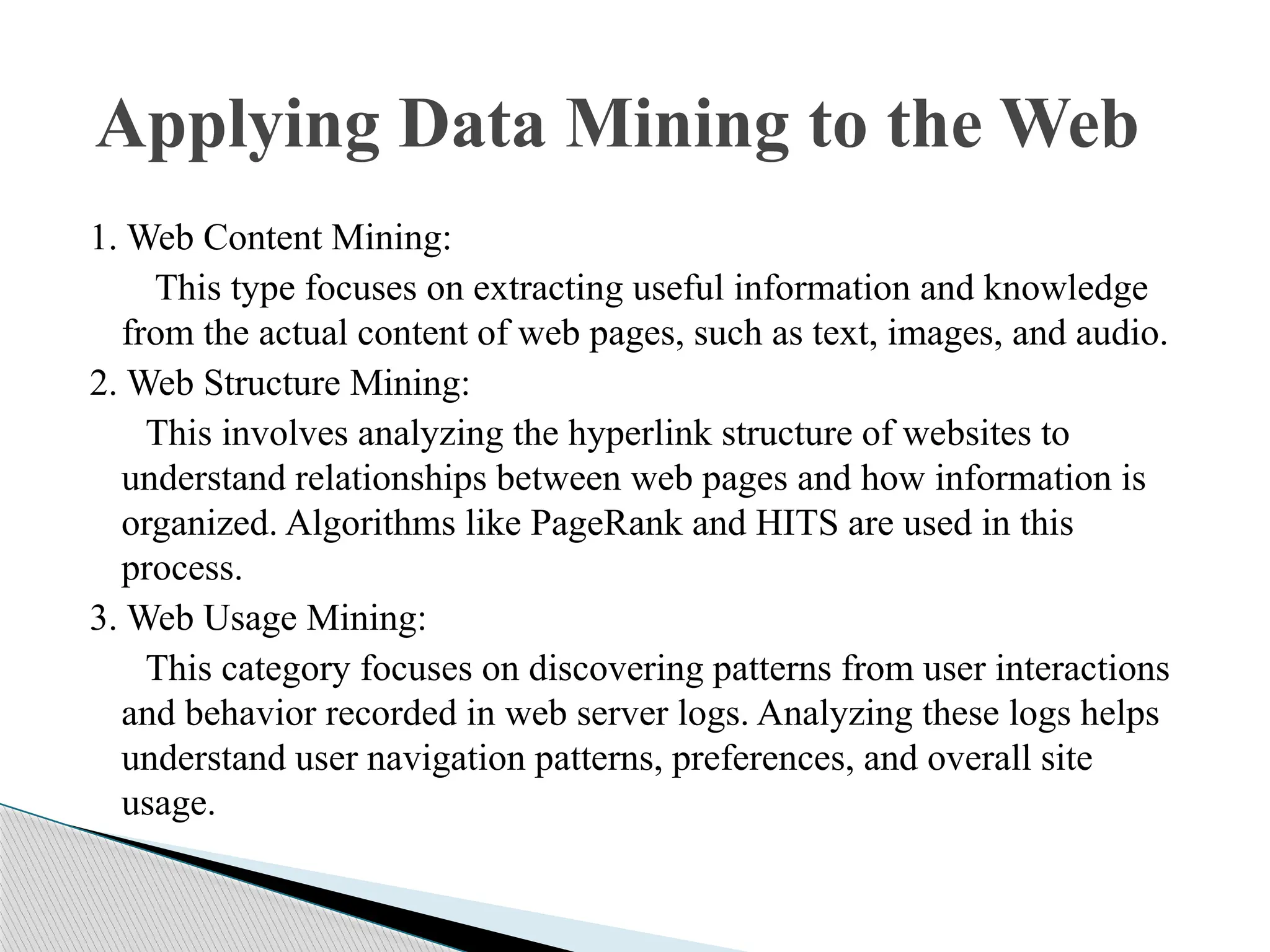 1. Web Content Mining: This type focuses on extracting useful information and knowledge from the actual content of web pages, such as text, images, and audio. 2. Web Structure Mining: This involves analyzing the hyperlink structure of websites to understand relationships between web pages and how information is organized. Algorithms like PageRank and HITS are used in this process. 3. Web Usage Mining: This category focuses on discovering patterns from user interactions and behavior recorded in web server logs. Analyzing these logs helps understand user navigation patterns, preferences, and overall site usage. Applying Data Mining to the Web 