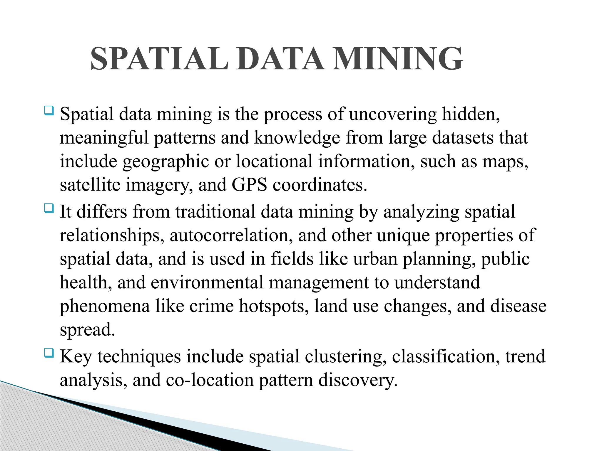  Spatial data mining is the process of uncovering hidden, meaningful patterns and knowledge from large datasets that include geographic or locational information, such as maps, satellite imagery, and GPS coordinates.  It differs from traditional data mining by analyzing spatial relationships, autocorrelation, and other unique properties of spatial data, and is used in fields like urban planning, public health, and environmental management to understand phenomena like crime hotspots, land use changes, and disease spread.  Key techniques include spatial clustering, classification, trend analysis, and co-location pattern discovery. SPATIAL DATA MINING 