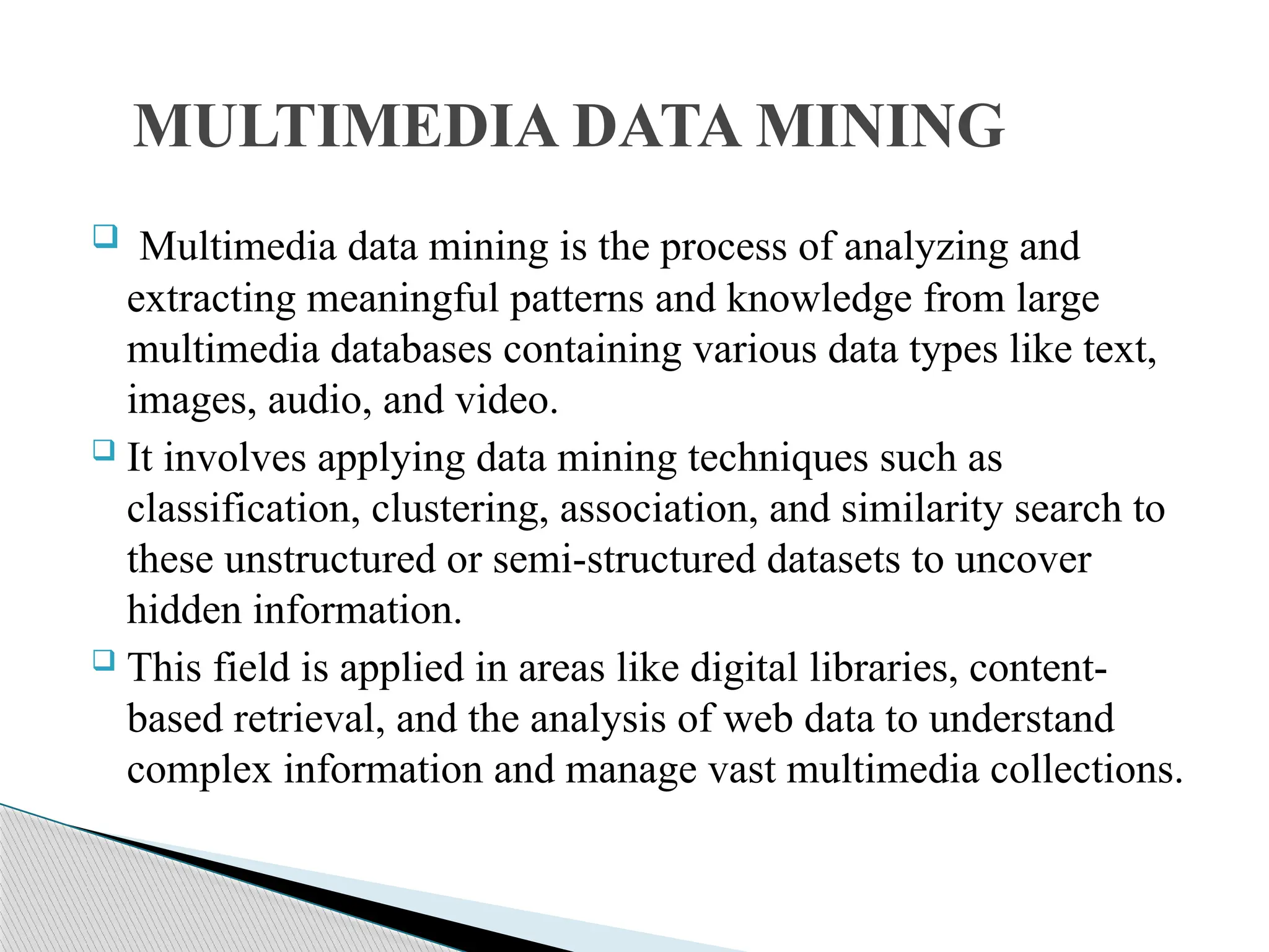  Multimedia data mining is the process of analyzing and extracting meaningful patterns and knowledge from large multimedia databases containing various data types like text, images, audio, and video.  It involves applying data mining techniques such as classification, clustering, association, and similarity search to these unstructured or semi-structured datasets to uncover hidden information.  This field is applied in areas like digital libraries, content- based retrieval, and the analysis of web data to understand complex information and manage vast multimedia collections. MULTIMEDIA DATA MINING 